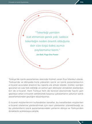Türkiye’de içerik pazarlaması alanında hizmet veren Eva İstanbul olarak,
Türkiye’de ve dünyada hızla yükselen içerik ve içerik pazarlamasının
e-ticaret açısından önemini bu raporla ele almak istedik. Çünkü; içeriğin
gücünün en çok fark edildiği ve somut geri dönüşler alınabilen alanlardan
biri de e-ticaret. Hem Türkiye hem de küresel ekonomide hacmi gün
geçtikçe artan e-ticaret sektöründe başarıyı yakalamanın yolunun içerik
pazarlamasından geçtiğini düşünüyoruz.
E-ticaret müşterilerinin kullandıkları kanallar, bu kanallardan müşterileri
e-ticaret sitelerine yönlendirmek için nasıl yöntemler izlenebileceği ve
bu yöntemlerin içerik pazarlamasındaki yerlerini dünya ve Türkiye’den
örneklerle açıklamaya çalıştık.
“Tekerleği yeniden
icat etmenize gerek yok; sadece
tekerleğin neden önemli olduğuna
dair size özgü bakış açınızı
paylaşmanız lazım.”
Jon Ball, Page One Power
E-ticaret ve İçerik Pazarlaması Giriş
01
 