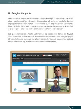 E-ticaret ve İçerik Pazarlaması E-Ticarette İçerik Pazarlamasının Kazandırdıkları
20
11.	Google+ Hangouts
Fazla kullanılan bir platform olmasa da Google+ Hangouts da içerik pazarlaması
için uygun bir platform. Google+ Hangouts’u sık kullanan markalardan biri
bilgisayar markası Dell. Marka; sanallaştırma, bulut bilişimi ve ürün sorunlarına
ilişkin çözümleri blog metni olarak yayınlamaktansa kullanıcılarına açık webinar
tarzı Google+ Hangouts konferansları düzenlemeyi tercih ediyor.
B2B pazarlamacıların %61’i webinarları üç nedenden dolayı en faydalı
taktiklerden biri olarak görüyor. Bu nedenlerden birincisi yeni ve ilginç şeyler
öğrenmek. İkincisi sorun ve kaygılarını gerçek bir insanla paylaşmak. Üçüncü
neden ise benzer ilgi alanlarına sahip insanlarla tanışmak.
 