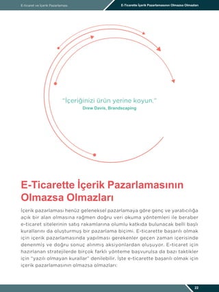İçerik pazarlaması henüz geleneksel pazarlamaya göre genç ve yaratıcılığa
açık bir alan olmasına rağmen doğru veri okuma yöntemleri ile beraber
e-ticaret sitelerinin satış rakamlarına olumlu katkıda bulunacak belli başlı
kurallarını da oluşturmuş bir pazarlama biçimi. E-ticarette başarılı olmak
için içerik pazarlamasında yapılması gerekenler geçen zaman içerisinde
denenmiş ve doğru sonuç alınmış aksiyonlardan oluşuyor. E-ticaret için
hazırlanan stratejilerde birçok farklı yönteme başvurulsa da bazı taktikler
için “yazılı olmayan kurallar” denilebilir. İşte e-ticarette başarılı olmak için
içerik pazarlamasının olmazsa olmazları:
E-ticaret ve İçerik Pazarlaması E-Ticarette İçerik Pazarlamasının Olmazsa Olmazları
E-Ticarette İçerik Pazarlamasının
Olmazsa Olmazları
22
“İçeriğinizi ürün yerine koyun.”
Drew Davis, Brandscaping
 