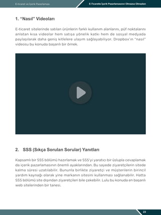 E-ticaret ve İçerik Pazarlaması E-Ticarette İçerik Pazarlamasının Olmazsa Olmazları
23
1. “Nasıl” Videoları
E-ticaret sitelerinde satılan ürünlerin farklı kullanım alanlarını, püf noktalarını
anlatan kısa videolar hem satışa yönelik katkı hem de sosyal medyada
paylaşılarak daha geniş kitlelere ulaşım sağlayabiliyor. Dropbox’ın “nasıl”
videosu bu konuda başarılı bir örnek.
2.	 SSS (Sıkça Sorulan Sorular) Yanıtları
Kapsamlı bir SSS bölümü hazırlamak ve SSS’yi yaratıcı bir üslupla cevaplamak
da içerik pazarlamasının önemli ayaklarından. Bu sayede ziyaretçilerin sitede
kalma süresi uzatılabilir. Bununla birlikte ziyaretçi ve müşterilerin birincil
yardım kaynağı olarak yine markanın sitesini kullanması sağlanabilir. Hatta
SSS bölümü site dışından ziyaretçileri bile çekebilir. Lulu bu konuda en başarılı
web sitelerinden bir tanesi.
http://connect.lulu.com/t5/Frequently-Asked-Questions/bd-p/Buy_FAQ
 