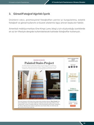 E-ticaret ve İçerik Pazarlaması E-Ticarette İçerik Pazarlamasının Olmazsa Olmazları
24
3.	 Görsel/Fotoğraf Ağırlıklı İçerik
Ürünlerin sıkıcı, promosyonel fotoğrafları yerine iyi kurgulanmış, estetik
fotoğraf ve görsel kullanımı e-ticaret sitelerine ilgiyi artıran başka bir faktör.
Amerikalı mobilya markası One Kings Lane, blog’u için oluşturduğu içeriklerde
en az bir lifestyle dergide kullanılabilecek kalitede fotoğraflar kullanıyor.
 