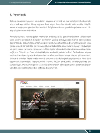 E-ticaret ve İçerik Pazarlaması E-Ticarette İçerik Pazarlamasının Olmazsa Olmazları
25
4. Yayıncılık
Satışla beraber ziyaretçi ve müşteri sayısını artırmak ve marka bilinci oluşturmak
için markaya ait bir blog veya online yayın hazırlamak da e-ticarette büyük
avantaj sağlayan yöntemlerden biri. Böylece müşteriye daha güven verici bir
algı oluşturmak mümkün.
Kendi yayıncısı haline gelen markalar arasında başı çekenlerden bir tanesi Red
Bull. Enerji içeceğinin Selpak’ı demenin yanlış olmayacağı marka adresinden
düzenlediği organizasyonlarla ilgili video, fotoğrafları editoryal kullanım için
herkese açık bir şekilde paylaşıyor. Bununla birlikte sporcuların başarı hikâyeleri
ve gezi yazısı tarzında maceracı ruhları ilgilendiren kaliteli makalelere de erişim
sağlıyor. Sitenin en önemli özelliklerinden biri içeriklerin Red Bull adına çalışan
muhabirlerden ziyade kullanıcılar tarafından lisanslanıp siteye yüklenmesi.
Sitede 8 binden fazla video ve 42 binden fazla fotoğraf paylaşımda. Red Bull
yayıncılık alanındaki faaliyetlerini iTunes, müzik endüstrisi ve dergicilikte de
sürdürüyor. Markanın içerik stratejisi bir yandan kârlılığa hizmet ederken diğer
yandan küresel kültüre bir katkıda bulunuyor.
 