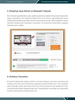 E-ticaret ve İçerik Pazarlaması E-Ticarette İçerik Pazarlamasının Olmazsa Olmazları
26
5. Eleştiriye Açık Olmak ve Özeleştiri Yapmak
Bir markanın gündemden uzak, sadece pazarlama odaklı olması samimiyetsizlik
algısı yaratabilir. Bu nedenle eleştirilere açık olmak, gerektiğinde kendi
sektörünün gündemiyle ilgili konuları tartışmaya açmak, hatta özeleştiri yapan
içerikler oluşturmak markaların ziyaretçi ve müşteriler tarafından saygıyla
karşılanmasını sağlar.
6. Kullanıcı Yorumları
E-ticaret sitelerinde satılan ürünler için özel kullanıcı yorumları yazılması da
satışları artırmak için kullanılması gereken yöntemlerden biri. Her ziyaretçi
satın alacağı ürünle ilgili daha önce bu ürünü kullanmış bir başkasının fikir
ve deneyimlerinden faydalanmak ister. Ziyaretçilerin vereceği son kararlarda
kullanıcı yorumlarının büyük etkisi var.
 