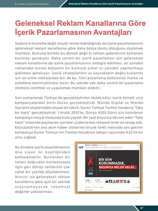 Sadece e-ticarette değil, büyük resme bakıldığında da içerik pazarlamasının
geleneksel reklam kanallarına göre daha bütçe dostu olduğunu söylemek
mümkün. Bununla birlikte bu demek değil ki reklam giderlerinin tamamen
kısılması gerekiyor. Daha verimli bir içerik pazarlaması için geleneksel
reklam kanallarına da içerik pazarlamasının entegre edilmesi, en azından
reklamdan kısılan bütçenin bir kısmıyla şirket içi yeniden yapılanmaya
gidilmesi gerekiyor. İçerik stratejilerinin ve kaynakların doğru kullanımı
için en kritik noktalardan biri de bu. Yeni pazarlama kültürünün marka ve
şirketlere benimsetilmesi lazım. Bu şekilde çok daha verimli bir pazarlama
stratejisi üretmek ve uygulamak mümkün olabilir.
Son zamanlarda Türkiye’de gerçekleştirilen akılda kalıcı içerik temelli viral
kampanyalardan birini Durex gerçekleştirdi. Wanda Digital ve Wanda
Socialist ekiplerinden oluşan bir takım, Durex Türkiye Twitter hesabına “fake
bir hack” gerçekleştirdi. 1 Aralık 2013’te, Dünya AIDS Günü için hazırlanan
kampanya sosyal medyada hızla yayıldı. Bir saat boyunca devam eden “fake
hack” sırasında paylaşılan içerikler yüzlerce kez retweet’lendi ve cevap aldı.
Ekşisözlük’ten ana akım haber sitelerine birçok farklı mecrada ses getiren
kampanya Durex Türkiye’nin Twitter hesabının takipçi sayısında %32’lik bir
artış sağladı.
Bu örnekte içerik pazarlamasının
öne çıkan iki özelliğinden
bahsedilebilir. Bunlardan bir
tanesi doğrudan kampanyayla
ilgili geri dönüş verilerinin çok
rahat bir şekilde ölçülebilmesi.
İkincisi ise geleneksel reklam
kanallarına göre açık bir şekilde
u l a ş ı l a m a y a c a k r a k a m s a l
değerler yakalanması.
E-ticaret ve İçerik Pazarlaması Geleneksel Reklam Kanallarına Göre İçerik Pazarlamasının Avantajları
Geleneksel Reklam Kanallarına Göre
İçerik Pazarlamasının Avantajları
27
 