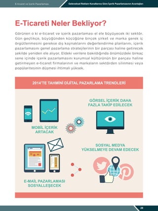 Görünen o ki e-ticaret ve içerik pazarlaması el ele büyüyecek iki sektör.
Gün geçtikçe, büyüğünden küçüğüne birçok şirket ve marka gerek iç
örgütlenmesini gerekse dış kaynaklarını değerlendirme planlarını, içerik
pazarlamasını genel pazarlama stratejilerinin bir parçası haline getirecek
şekilde yeniden ele alıyor. Eldeki verilere bakıldığında önümüzdeki birkaç
sene içinde içerik pazarlamasını kurumsal kültürünün bir parçası haline
getirmeyen e-ticaret firmalarının ve markaların sektörden silinmesi veya
popülaritesinin düşmesi ihtimali yüksek.
E-ticaret ve İçerik Pazarlaması Geleneksel Reklam Kanallarına Göre İçerik Pazarlamasının Avantajları
E-Ticareti Neler Bekliyor?
28
2014’TE TAHMINI DIJITAL PAZARLAMA TRENDLERI
MOBIL IÇERIK
ARTACAK
E-MAIL PAZARLAMASI
SOSYALLEŞECEK
SOSYAL MEDYA
YÜKSELMEYE DEVAM EDECEK
GÖRSEL IÇERIK DAHA
FAZLA TAKIP EDILECEK
 