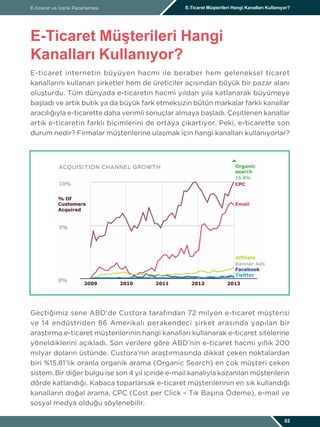 E-ticaret internetin büyüyen hacmi ile beraber hem geleneksel ticaret
kanallarını kullanan şirketler hem de üreticiler açısından büyük bir pazar alanı
oluşturdu. Tüm dünyada e-ticaretin hacmi yıldan yıla katlanarak büyümeye
başladı ve artık butik ya da büyük fark etmeksizin bütün markalar farklı kanallar
aracılığıyla e-ticarette daha verimli sonuçlar almaya başladı. Çeşitlenen kanallar
artık e-ticaretin farklı biçimlerini de ortaya çıkartıyor. Peki, e-ticarette son
durum nedir? Firmalar müşterilerine ulaşmak için hangi kanalları kullanıyorlar?
Geçtiğimiz sene ABD’de Custora tarafından 72 milyon e-ticaret müşterisi
ve 14 endüstriden 86 Amerikalı perakendeci şirket arasında yapılan bir
araştırma e-ticaret müşterilerinin hangi kanalları kullanarak e-ticaret sitelerine
yöneldiklerini açıkladı. Son verilere göre ABD’nin e-ticaret hacmi yıllık 200
milyar doların üstünde. Custora’nın araştırmasında dikkat çeken noktalardan
biri %15,81’lik oranla organik arama (Organic Search) en çok müşteri çeken
sistem. Bir diğer bulgu ise son 4 yıl içinde e-mail kanalıyla kazanılan müşterilerin
dörde katlandığı. Kabaca toparlarsak e-ticaret müşterilerinin en sık kullandığı
kanalların doğal arama, CPC (Cost per Click – Tık Başına Ödeme), e-mail ve
sosyal medya olduğu söylenebilir.
E-ticaret ve İçerik Pazarlaması E-Ticaret Müşterileri Hangi Kanalları Kullanıyor?
E-Ticaret Müşterileri Hangi
Kanalları Kullanıyor?
02
 