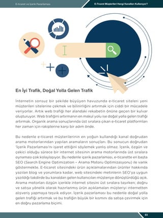 En İyi Trafik, Doğal Yolla Gelen Trafik
İnternetin sonsuz bir şekilde büyüyen havuzunda e-ticaret siteleri yeni
müşterileri sitelerine çekmek ve bilinirliğini artırmak için ciddi bir mücadele
veriyorlar. Artık web trafiği her alandaki rekabetin önüne geçen bir kulvar
oluşturuyor. Web trafiğini artırmanın en makul yolu ise doğal yolla gelen trafiği
artırmak. Organik arama sonuçlarında üst sıralara çıkan e-ticaret platformları
her zaman için rakiplerine karşı bir adım önde.
Bu nedenle e-ticaret müşterilerinin en yoğun kullandığı kanal doğrudan
arama motorlarından yapılan aramaların sonuçları. Bu sonucun doğrudan
‘İçerik Pazarlaması’nı işaret ettiğini söylemek yanlış olmaz. İçerik, özgün ve
çekici olduğu sürece bir internet sitesinin arama motorlarında üst sıralara
oynaması çok kolaylaşıyor. Bu nedenle içerik pazarlaması, e-ticarette en başta
SEO (Search Engine Optimization – Arama Motoru Optimizasyonu) ile varlık
göstermekte. E-ticaret sitesindeki ürün açıklamalarından ürünler hakkında
yazılan blog ve yorumlara kadar, web sitesindeki metinlerin SEO’ya uygun
yazıldığı takdirde bu kanaldan gelen kullanıcıları müşteriye dönüştürdüğü açık.
Arama motorları özgün içerikle internet sitesini üst sıralara taşırken; doğru
ve satışa yönelik olarak hazırlanmış ürün açıklamaları müşteriyi internetten
alışveriş yapmaya teşvik ediyor. İçerik pazarlaması bu nedenle doğal yolla
gelen trafiği artırmak ve bu trafiğin büyük bir kısmını da satışa çevirmek için
en doğru pazarlama biçimi.
E-ticaret ve İçerik Pazarlaması E-Ticaret Müşterileri Hangi Kanalları Kullanıyor?
03
 