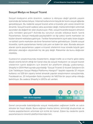 Sosyal Medya ve Sosyal Ticaret
Sosyal medyanın artık önemini, sadece iş dünyası değil günlük yaşam
içerisinde de herkes biliyor. İnternet kullanımının büyük bir kısmı sosyal ağlarda
gerçekleşiyor. Bu nedenle sosyal ticaret artık e-ticarete yön veren önemli bir
dinamik. Sosyal ticaret sadece satış açısından değil, marka bilinirliğini artırmak
açısından da değerli bir alan oluşturuyor. Peki, sosyal ticarette başarılı olmanın
yolu nereden geçiyor? Aslında bu sorunun cevabı oldukça basit: İçerik
Pazarlaması. Sosyal medyada paylaşılabilir ve ilgi çekici içerik markaları ve
kişileri önemli noktalara getiriyor. Twitter fenomenlerini ayırt edici kılan özgün
ve kaliteli içerik markaları da birer fenomen haline getirebiliyor. Üstelik sosyal
ticarette, içerik pazarlaması henüz çok yeni ve bakir bir alan. Burada aksiyon
alarak içerik pazarlaması yapan e-ticaret sitelerinin kısa sürede büyük geri
dönüşler alacağını söylemek hiç de güç değil. Rakamlar da bunu doğrular
nitelikte.
Custora’nın araştırmasında müşterilerin, doğal trafik ve e-mail’e göre daha
düşük oranla tercih ettiği bir kanal olsa da sosyal medyanın ve sosyal ticaret
sitelerinin içerik dağıtımı için önemli bir platform olduğu yadsınamaz.
Shopify’ın 2014 Mart ayında yayınladığı “Sosyal Ticaret: E-ticaret Satışlarını En
Çok Tetikleyen Sosyal Medya Platformu Hangisi?” başlıklı raporda 37 milyon
kullanıcı ve 529 bin sipariş temel alınarak yapılan araştırmanın sonuçlarında,
Facebook’un, 23 milyondan fazla ziyaretçi ile %63’lük bir paya sahip olduğu
belirtiliyor. Bu sadece Shopify’ın 2013’e ait verileri.
Genel çerçevede bakıldığında sosyal medyadan sağlanan trafik ve satın
almalar bir hayli düşük. Buna rağmen marka bilinci, bilinirliği oluşturmak ve
marka popülaritesini artırmak için kritik bir kanal. Zaten bu nedenle içerik
pazarlamasının önemli platformlarından biri.
E-ticaret ve İçerik Pazarlaması E-Ticaret Müşterileri Hangi Kanalları Kullanıyor?
05
%63 / 23.4 m ziyaretçi %13 %10.5 %8 %4.5
 