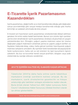 İçerik pazarlaması, doğal trafik ve e-mail kanallarında olduğu gibi doğrudan
satışa çevrilebildiği gibi sosyal medya kanallarında olduğu gibi marka
bilinirliği ve sadakati artırmada da öne çıkıyor.
E-ticaret için hazırlanan içerik pazarlaması stratejilerinde dikkat edilmesi
gereken ilk kritik nokta hedef belirlemek. Bunun için ürünle ilgili içerikler
yerine ürün etrafında bir içerik pazarlaması stratejisi oluşturmak en yaygın
yöntemlerden biri. Örneğin; yoğurt yapma makinesi satan bir marka
doğrudan yoğurt makinesini anlatmak yerine ev yapımı yoğurt tarifleri ve
faydaları hakkında blog, video, hatta görsel içerikler hazırlayarak yoğurt
makinesi satışlarını artırabilir. Bu içerikler farklı kanallardan da paylaşılarak
farklı kullanıcıların, hatta süt ve süt ürünleri ile ilgili kurumların ilgisini
çekebilir. Bu kişi ve kurumlar kendi sosyal profilleri, blogları veya web
sitelerinde bu içeriğe referans verebilirler.
E-ticaret ve İçerik Pazarlaması E-Ticarette İçerik Pazarlamasının Kazandırdıkları
E-Ticarette İçerik Pazarlamasının
Kazandırdıkları
07
2014’TE İÇERIĞIN KALITESI HIÇ OLMADIĞI KADAR ARTACAK
Tüketiciler 2014’te daha fazla online içerik tükettikçe
markaların ürettiği içeriklerin kalitesi artacak. Bu da
markaların, içerik stratejilerine gazetecilik ve hikaye
anlatıcılığı gibi taktikleri entegre etmelerine neden olacak.
Buna örnek olarak Yahoo’nun ABC haber sunucusu Katie
Couric’i Uluslararası Haber Sunucusu (Global Anchor) olarak
işe alması gösterilebilir.
Kaynak: http://www.marketingtechblog.com/2014-content-marketing-trends/
 