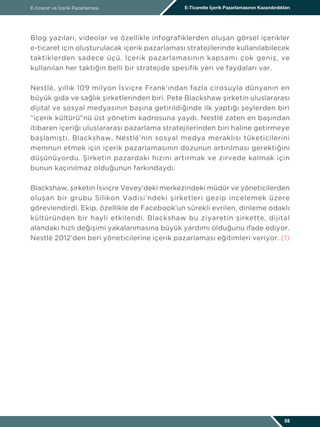 Blog yazıları, videolar ve özellikle infografiklerden oluşan görsel içerikler
e-ticaret için oluşturulacak içerik pazarlaması stratejilerinde kullanılabilecek
taktiklerden sadece üçü. İçerik pazarlamasının kapsamı çok geniş, ve
kullanılan her taktiğin belli bir stratejide spesifik yeri ve faydaları var.
Nestlé, yıllık 109 milyon İsviçre Frank’ından fazla cirosuyla dünyanın en
büyük gıda ve sağlık şirketlerinden biri. Pete Blackshaw şirketin uluslararası
dijital ve sosyal medyasının başına getirildiğinde ilk yaptığı şeylerden biri
“içerik kültürü”nü üst yönetim kadrosuna yaydı. Nestlé zaten en başından
itibaren içeriği uluslararası pazarlama stratejilerinden biri haline getirmeye
başlamıştı. Blackshaw, Nestlé’nin sosyal medya meraklısı tüketicilerini
memnun etmek için içerik pazarlamasının dozunun artırılması gerektiğini
düşünüyordu. Şirketin pazardaki hızını artırmak ve zirvede kalmak için
bunun kaçınılmaz olduğunun farkındaydı.
Blackshaw, şirketin İsviçre Vevey’deki merkezindeki müdür ve yöneticilerden
oluşan bir grubu Silikon Vadisi’ndeki şirketleri gezip incelemek üzere
görevlendirdi. Ekip, özellikle de Facebook’un sürekli evrilen, dinleme odaklı
kültüründen bir hayli etkilendi. Blackshaw bu ziyaretin şirkette, dijital
alandaki hızlı değişimi yakalanmasına büyük yardımı olduğunu ifade ediyor.
Nestlé 2012’den beri yöneticilerine içerik pazarlaması eğitimleri veriyor. (1)
E-ticaret ve İçerik Pazarlaması E-Ticarette İçerik Pazarlamasının Kazandırdıkları
08
 