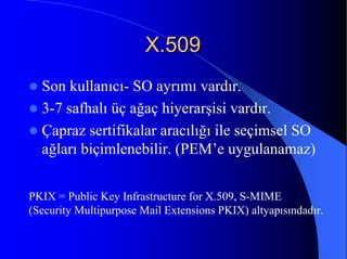 X.509X.509
Son kullanıcı- SO ayrımı vardır.
3-7 safhalı üç ağaç hiyerarşisi vardır.
Çapraz sertifikalar aracılığı ile seçimsel SO
ağları biçimlenebilir. (PEM’e uygulanamaz)
PKIX = Public Key Infrastructure for X.509, S-MIME
(Security Multipurpose Mail Extensions PKIX) altyapısındadır.
 