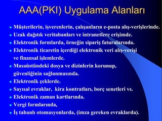 AAA(PKI) Uygulama AlanlarıAAA(PKI) Uygulama Alanları
Müşterilerin, işverenlerin, çalışanların e-posta alış-verişlerinde.
Uzak dağıtık veritabanları ve intranetlere erişimde.
Elektronik formlarda, örneğin sipariş faturalarında.
Elektronik ticaretin içerdiği elektronik veri alış-verişi
ve finansal işlemlerde.
Masaüstündeki dosya ve dizinlerin korunup,
güvenliğinin sağlanmasında.
Elektronik çeklerde.
Sayısal evraklar, kira kontratları, borç senetleri vs.
Elektronik zaman kartlarında.
Vergi formlarında,
İş tabanlı otomasyonlarda, (imza gereken evraklarda).
 