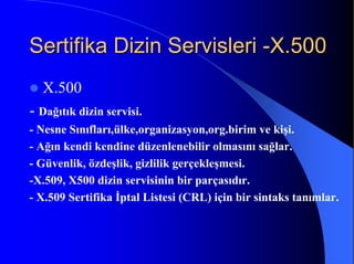 Sertifika Dizin ServisleriSertifika Dizin Servisleri --X.500X.500
X.500
- Dağıtık dizin servisi.
- Nesne Sınıfları,ülke,organizasyon,org.birim ve kişi.
- Ağın kendi kendine düzenlenebilir olmasını sağlar.
- Güvenlik, özdeşlik, gizlilik gerçekleşmesi.
-X.509, X500 dizin servisinin bir parçasıdır.
- X.509 Sertifika İptal Listesi (CRL) için bir sintaks tanımlar.
 