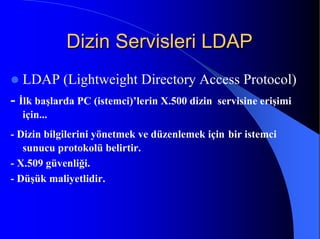 Dizin Servisleri LDAPDizin Servisleri LDAP
LDAP (Lightweight Directory Access Protocol)
- İlk başlarda PC (istemci)’lerin X.500 dizin servisine erişimi
için...
- Dizin bilgilerini yönetmek ve düzenlemek için bir istemci
sunucu protokolü belirtir.
- X.509 güvenliği.
- Düşük maliyetlidir.
 
