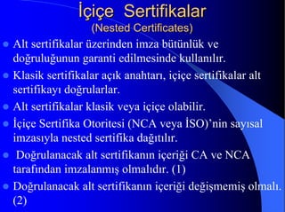 İİçiçe Sertifikalarçiçe Sertifikalar
(Nested Certificates)(Nested Certificates)
z Alt sertifikalar üzerinden imza bütünlük ve
doğruluğunun garanti edilmesinde kullanılır.
z Klasik sertifikalar açık anahtarı, içiçe sertifikalar alt
sertifikayı doğrularlar.
z Alt sertifikalar klasik veya içiçe olabilir.
z İçiçe Sertifika Otoritesi (NCA veya İSO)’nin sayısal
imzasıyla nested sertifika dağıtılır.
z Doğrulanacak alt sertifikanın içeriği CA ve NCA
tarafından imzalanmış olmalıdır. (1)
z Doğrulanacak alt sertifikanın içeriği değişmemiş olmalı.
(2)
 