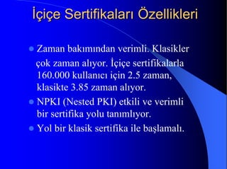 İİçiçe Sertifikaları Özellikleriçiçe Sertifikaları Özellikleri
Zaman bakımından verimli. Klasikler
çok zaman alıyor. İçiçe sertifikalarla
160.000 kullanıcı için 2.5 zaman,
klasikte 3.85 zaman alıyor.
NPKI (Nested PKI) etkili ve verimli
bir sertifika yolu tanımlıyor.
Yol bir klasik sertifika ile başlamalı.
 