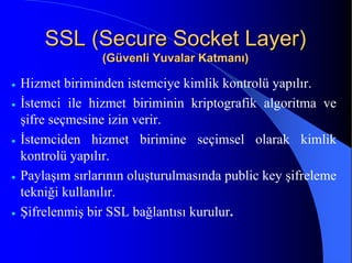 SSL (Secure Socket Layer)SSL (Secure Socket Layer)
(Güvenli Yuvalar Katmanı)(Güvenli Yuvalar Katmanı)
• Hizmet biriminden istemciye kimlik kontrolü yapılır.
• İstemci ile hizmet biriminin kriptografik algoritma ve
şifre seçmesine izin verir.
• İstemciden hizmet birimine seçimsel olarak kimlik
kontrolü yapılır.
• Paylaşım sırlarının oluşturulmasında public key şifreleme
tekniği kullanılır.
• Şifrelenmiş bir SSL bağlantısı kurulur.
 