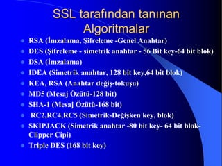 SSL tarafından tanınanSSL tarafından tanınan
AlgoritmalarAlgoritmalar
z RSA (İmzalama, Şifreleme -Genel Anahtar)
z DES (Şifreleme - simetrik anahtar - 56 Bit key-64 bit blok)
z DSA (İmzalama)
z IDEA (Simetrik anahtar, 128 bit key,64 bit blok)
z KEA, RSA (Anahtar değiş-tokuşu)
z MD5 (Mesaj Özütü-128 bit)
z SHA-1 (Mesaj Özütü-168 bit)
z RC2,RC4,RC5 (Simetrik-Değişken key, blok)
z SKIPJACK (Simetrik anahtar -80 bit key- 64 bit blok-
Clipper Çipi)
z Triple DES (168 bit key)
 