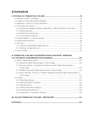 ÝÇÝNDEKÝLER
I. DÜNYADA VE TÜRKÝYE'DE E-TÝCARET .......................................................................25
1.1 Kullanýcý Sayýlarý ve Profilleri............................................................................................25
1.2 Coðrafi ve Sosyo-Ekonomik Farklýlýklar ...........................................................................29
1.3 Ýþletmeler ve Mevcut e-Ticaret Modelleri .........................................................................37
1.4 E-Ticaretin Ýtici Güçleri......................................................................................................43
1.4.1 Kredi Kartý Sahipliði, Kullaným Alýþkanlýðý ve Alternatif Ödeme Yöntemleri...........44
1.4.2 Lojistik Altyapýsý...........................................................................................................45
1.4.3 Mobil Ýnternet Kullanýmý.............................................................................................49
1.4.4 Sosyal Medya Kullanýmý..............................................................................................54
1.5 Sektörel Etkiler ve e-Ticaret Oranlarý................................................................................55
1.6 Giriþimcilik Ekosistemi ......................................................................................................60
1.7 Mevzuat ..............................................................................................................................76
1.7.1. Ýnternet Giriþimciliði ile Ýlgili Mevzuat ......................................................................76
1.7.2 E-Ticaret ile Ýlgili Mevzuat ..........................................................................................81
1.8 Yeni Trendler.....................................................................................................................95
II. TÜRKÝYE'DE E-TÝCARET HACMÝNÝNÝN DÜÞÜK OLMASININ SEBEPLERÝ
VE E-TÝCARETÝN GELÝÞTÝRÝLMESÝ ÝÇÝN ÖNERÝLER ......................................................105
2.1 Algý ve Dijital Okuryazarlýk.............................................................................................110
2.1.1 Bireylerin Dijital Okuryazarlýðý ve Güven Algýsý ....................................................110
2.1.2 Kurumsal Bazda ve Perakende Sektörü Açýsýndan Dijital Okuryazarlýk ve
Güven Algýsý...............................................................................................................112
2.1.3 KOBÝ'ler Açýsýndan Dijital Okuryazarlýk ve Güven Algýsý.......................................113
2.1.4 Karar Mercileri, Yasama ve Yürütme Organlarý Açýsýndan Dijital Okuryazarlýk ve
Güven Algýsý...............................................................................................................114
2.2 Altyapý ..............................................................................................................................114
2.2.1 Teknolojik Altyapý .....................................................................................................114
2.2.2 Alternatif Ödeme Sistemleri ......................................................................................116
2.2.3 Hukuki Altyapý...........................................................................................................118
2.2.4 Sektörel Raporlama Altyapýsý....................................................................................122
2.2.5 Sektörün Düzenlenmesi ............................................................................................123
2.2.6 Giriþimcilik ve Finansman Altyapýsý .........................................................................125
III. 2023'DE TÜRKÝYE'DE E-TÝCARET: BÝR ÖNGÖRÜ ..................................................131
KAYNAKÇA ..................................................................................................................... 133
 