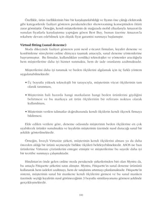 Özellikle, ürün özelliklerinin bire bir karþýlaþtýrýlabildiði ve fiyatýn öne çýktýðý elektronik
gibi kategorilerde faaliyet gösteren perakendeciler showrooming konseptinden ötürü
zarar görmüþtür. Örneðin, kendi müþterilerinin de maðazada mobil cihazlarýyla Amazon'da
sunulan fiyatlarla karþýlaþtýrma yaptýðýný gören Best Buy, bunun üzerine Amazon'la
rekabete devam edebilmek için düþük fiyat garantisi sunmaya baþlamýþtýr.
Virtual fitting (sanal deneme)
Moda dikeyinde faaliyet gösteren yeni nesil e-ticaret firmalarý, kýyafet deneme ve
kombinleme süreçlerini online dünyaya taþýmak amacýyla, sanal deneme yöntemlerine
baþvurmuþtur. Bu firmalar, kullandýklarý yenilikçi teknolojiler ve yöntemler aracýlýðýyla
hem müþterilerine daha iyi hizmet sunmakta, hem de iade oranlarýný azaltmaktadýr.
Müþterilerini daha iyi tanýmak ve beden ölçülerini algýlamak için üç farklý yöntem
uygulanabilmektedir:
• Üç boyutlu yüksek teknolojili bir tarayýcýyla, müþterinin vücut ölçülerinin tam
olarak taranmasý,
• Müþterinin hali hazýrda hangi markalarýn hangi beden ürünlerini giydiðini
belirtmesi ve bu markaya ait ürün ölçülerinin bir referans noktasý olarak
kullanýlmasý,
• Müþterinin verilen talimatlar doðrultusunda kendi ölçülerin kendi ölçerek firmaya
bildirmesi.
Elde edilen verilere göre, deneme odasýnda müþterinin beden ölçülerine en çok
uyabilecek ürünler sunulmakta ve kýyafetin müþterinin üzerinde nasýl duracaðý sanal bir
þekilde gösterilmektedir.
Örneðin, Ýsveçli Virtusize þirketi, müþterinin kendi ölçülerini almasý ya da daha
önceden aldýðý bir ürünü seçmesiyle birlikte ölçüleri belirleyebilmektedir. ASOS ise bazý
ürünlerine Virtusize çözümlerini entegre etmiþtir ve müþterilerine bu sayede daha iyi
bir tecrübe sunmaya çalýþmaktadýr.
Hindistan'ýn önde gelen online moda perakende þirketlerinden biri olan Myntra da,
bu amaçla Fitiquette þirketini satýn almýþtýr. Myntra, Fitiquette'in sanal deneme ürününü
kullanarak hem iadeleri azaltmayý, hem de satýþlarýný artýrmayý planlamaktadýr. Fitiquette'in
sistemi, müþterinin sanal bir mankene kendi ölçülerini girmesi ve bu sanal manken
üzerinde seçtiði kýyafetin nasýl görüneceðinin 3 boyutlu simülasyonunu görmesi þeklinde
gerçekleþmektedir.
100
 