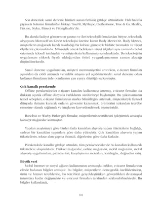 Son dönemde sanal deneme hizmeti sunan firmalar gittikçe artmaktadýr. Hali hazýrda
piyasada bulunan firmalardan birkaçý TrueFit, MyShape, Clotheshorse, True & Co, Meality,
Fits.me, Styku, Fitnect ve FittingReality'dir.
Bu alanda faaliyet gösteren en yaratýcý ve ileri teknolojili firmalardan biriyse, teknolojik
altyapýsýný Microsoft'un Kinect teknolojisi üzerine kuran Body Metrics'tir. Body Metrics,
müþterilerin maðazada kendi tasarladýðý bir kabine girmesiyle birlikte taramakta ve vücut
ölçülerini çýkarmaktadýr. Milimetrik olarak belirlenen vücut ölçüleri ayný zamanda bulut
ortamýnda (cloud) tutulmakta ve müþterilerin kullanýmýna sunulmaktadýr. Bu teknolojinin
uygulamasý yüksek fiyatlý olduðundan ötürü yaygýnlaþmasýnýn zaman alacaðý
düþünülmektedir.
Sanal deneme uygulamalarý, müþteri memnuniyetini artýrýrken, e-ticaret firmalarý
açýsýndan da ciddi anlamda verimlilik artýþýna yol açabilmektedir: sanal deneme odasý
kullanan firmalarýn iade oranlarýnýn yarý yarýya düþtüðü saptanmýþtýr.
Çok kanallý perakende
Offline perakendeciler e-ticaret kanalýný kullanmayý artýrmýþ, e-ticaret firmalarý da
dükkan açarak offline dünyada varlýklarýný sürdürmeye baþlamýþtýr. Bu yakýnsamanýn
temel sebepleri, e-ticaret firmalarýnýn marka bilinirliliðini artýrmak, müþterileriyle fiziksel
dünyada iletiþim kurarak onlarýn güvenini kazanmak, ürünlerini yakýndan tecrübe
etmesine olanak saðlamak ve imajlarýný kuvvetlendirmek istemeleridir.
Bonobos ve Warby Parker gibi firmalar, müþterilerinin tecrübesini iyileþtirmek amacýyla
konsept maðazalar kurmuþtur.
Yapýlan araþtýrmaya göre birden fazla kanaldan alýþveriþ yapan tüketicilerin baðlýlýðý,
sadece bir kanaldan yapanlara göre daha yüksektir. Çok kanaldan alýþveriþ yapan
tüketicilerin, tekrar alým yapma ihtimali, diðerlerine göre daha fazladýr.
Perakendede kanallar gittikçe artmakta, tüm perakendeciler de bu kanallarý kullanarak
tüketicilere ulaþmaktadýr: Fiziksel maðazalar, online maðazalar, mobil maðazalar, mobil
alýþveriþ uygulamalarý, pazaryerleri, karþýlaþtýrma motorlarý, kataloglar, doðrudan satýþ.
Büyük veri
Mobil Ýnternet ve sosyal aðlarýn kullanýmýnýn artmasýyla birlikte, e-ticaret firmalarýnýn
elinde bulunan bilgiler artmýþtýr. Bu bilgiler, müþterilerin demografik özelliklerinden,
ürün ve hizmet tercihlerine, bu tercihleri gerçekleþtirirken gösterdikleri davranýþsal
tutumlara kadar deðiþmekte ve e-ticaret firmalarý tarafýndan saklanabilmektedir. Bu
bilgiler kullanýlarak,
101
 
