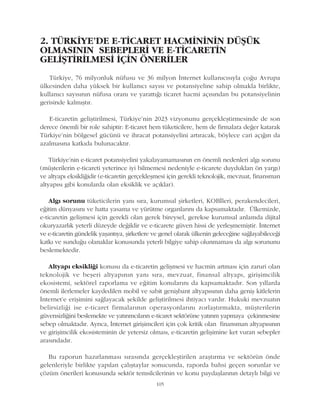 2. TÜRKÝYE'DE E-TÝCARET HACMÝNÝNÝN DÜÞÜK
OLMASININ SEBEPLERÝ VE E-TÝCARETÝN
GELÝÞTÝRÝLMESÝ ÝÇÝN ÖNERÝLER
Türkiye, 76 milyonluk nüfusu ve 36 milyon Ýnternet kullanýcýsýyla çoðu Avrupa
ülkesinden daha yüksek bir kullanýcý sayýsý ve potansiyeline sahip olmakla birlikte,
kullanýcý sayýsýnýn nüfusa oraný ve yarattýðý ticaret hacmi açýsýndan bu potansiyelinin
gerisinde kalmýþtýr.
E-ticaretin geliþtirilmesi, Türkiye'nin 2023 vizyonunu gerçekleþtirmesinde de son
derece önemli bir role sahiptir: E-ticaret hem tüketicilere, hem de firmalara deðer katarak
Türkiye'nin bölgesel gücünü ve ihracat potansiyelini artýracak, böylece cari açýðýn da
azalmasýna katkýda bulunacaktýr.
Türkiye'nin e-ticaret potansiyelini yakalayamamasýnýn en önemli nedenleri algý sorunu
(müþterilerin e-ticareti yeterince iyi bilmemesi nedeniyle e-ticarete duyduklarý ön yargý)
ve altyapý eksikliðidir (e-ticaretin gerçekleþmesi için gerekli teknolojik, mevzuat, finansman
altyapýsý gibi konularda olan eksiklik ve açýklar).
Algý sorunu tüketicilerin yaný sýra, kurumsal þirketleri, KOBÝleri, perakendecileri,
eðitim dünyasýný ve hatta yasama ve yürütme organlarýný da kapsamaktadýr. Ülkemizde,
e-ticaretin geliþmesi için gerekli olan gerek bireysel, gerekse kurumsal anlamda dijital
okuryazarlýk yeterli düzeyde deðildir ve e-ticarete güven hissi de yerleþmemiþtir. Ýnternet
ve e-ticaretin gündelik yaþantýya, þirketlere ve genel olarak ülkenin geleceðine saðlayabileceði
katký ve sunduðu olanaklar konusunda yeterli bilgiye sahip olunmamasý da algý sorununu
beslemektedir.
Altyapý eksikliði konusu da e-ticaretin geliþmesi ve hacmin artmasý için zaruri olan
teknolojik ve beþeri altyapýnýn yaný sýra, mevzuat, finansal altyapý, giriþimcilik
ekosistemi, sektörel raporlama ve eðitim konularýný da kapsamaktadýr. Son yýllarda
önemli ilerlemeler kaydedilen mobil ve sabit geniþbant altyapýsýnýn daha geniþ kitlelerin
Ýnternet'e eriþimini saðlayacak þekilde geliþtirilmesi ihtiyacý vardýr. Hukuki mevzuatýn
belirsizliði ise e-ticaret firmalarýnýn operasyonlarýný zorlaþtýrmakta, müþterilerin
güvensizliðini beslemekte ve yatýrýmcýlarýn e-ticaret sektörüne yatýrým yapmaya çekinmesine
sebep olmaktadýr. Ayrýca, Ýnternet giriþimcileri için çok kritik olan finansman altyapýsýnýn
ve giriþimcilik ekosisteminin de yetersiz olmasý, e-ticaretin geliþimine ket vuran sebepler
arasýndadýr.
Bu raporun hazýrlanmasý sýrasýnda gerçekleþtirilen araþtýrma ve sektörün önde
gelenleriyle birlikte yapýlan çalýþtaylar sonucunda, raporda bahsi geçen sorunlar ve
çözüm önerileri konusunda sektör temsilcilerinin ve konu paydaþlarýnýn detaylý bilgi ve
105
 
