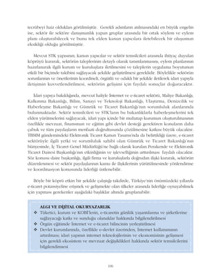 tecrübeyi haiz olduklarý görülmüþtür. Gerekli adýmlarýn atýlmasýndaki en büyük engelin
ise, sektör ile sektöre danýþmanlýk yapan gruplar arasýnda bir ortak söylem ve eylem
planý oluþturabilecek ve bunu tek elden kanun yapýcýlara iletebilecek bir oluþumun
eksikliði olduðu görülmüþtür.
Mevcut STK yapýsýnýn; kanun yapýcýlar ve sektör temsilcileri arasýnda ihtiyaç duyulan
köprüyü kurarak, sektörün taleplerinin detaylý olarak tanýmlanmasýný, eylem planlarýnýn
hazýrlanarak ilgili kurum ve kuruluþlara iletilmesini ve taleplerin uygulama boyutunun
etkili bir biçimde takibini saðlayacak þekilde geliþtirilmesi gereklidir. Böylelikle sektörün
sorunlarýnýn ve önerilerinin koordineli, örgütlü ve odaklý bir þekilde iletilerek idari yapýyla
iletiþimin kuvvetlendirilmesi, sektörün geliþimi için faydalý sonuçlar doðuracaktýr.
Ýdari yapýya bakýldýðýnda, mevcut haliyle Ýnternet ve e-ticaret sektörü, Maliye Bakanlýðý,
Kalkýnma Bakanlýðý, Bilim, Sanayi ve Teknoloji Bakanlýðý, Ulaþtýrma, Denizcilik ve
Haberleþme Bakanlýðý ve Gümrük ve Ticaret Bakanlýðý'nýn sorumluluk alanlarýnda
bulunmaktadýr. Sektör temsilcileri ve STK'larýn bu bakanlýklarla haberleþmelerini tek
elden yürütmelerini saðlayacak, idari yapý içinde bir muhatap kurumun oluþturulmasýnýn
özellikle mevzuat, finansman ve eðitim gibi devlet desteði gerektiren konularýn daha
çabuk ve tüm paydaþlarýn menfaati doðrultusunda çözülmesine katkýsý büyük olacaktýr.
TBMM gündemindeki Elektronik Ticaret Kanun Tasarýsý'nda da belirtildiði üzere, e-ticaret
sektörüyle ilgili yetki ve sorumluluk sahibi olan Gümrük ve Ticaret Bakanlýðý'nýn
bünyesinde, Ýç Ticaret Genel Müdürlüðü'ne baðlý olarak kurulan Perakende ve Elektronik
Ticaret Dairesi Baþkanlýðý'nýn etkinliðinin ve iþlevselliðinin arttýrýlmasý faydalý olacaktýr.
Söz konusu daire baþkanlýðý, ilgili firma ve kuruluþlarla doðrudan iliþki kurarak, sektörün
düzenlenmesi ve sektör paydaþlarýnýn kamu ile iliþkilerinin yürütülmesinde yönlendirme
ve koordinasyon konusunda liderliði üstlenebilir.
Böyle bir köprü etkin bir þekilde çalýþtýðý takdirde, Türkiye'nin önümüzdeki yýllarda
e-ticaret potansiyeline eriþmek ve geliþmekte olan ülkeler arasýnda liderliðe oynayabilmek
için yapmasý gerekenler aþaðýdaki baþlýklar altýnda gruplanabilir:
106
ALGI VE DÝJÝTAL OKURYAZARLIK
v Tüketici, kurum ve KOBÝ'lerin, e-ticaretin günlük yaþantýlarýna ve þirketlerine
saðlayacaðý katký ve sunduðu olanaklar hakkýnda bilgilendirilmesi
v Örgün eðitimde Ýnternet ve e-ticaret bilincinin yerleþtirilmesi
v Devlet kurumlarýnda, özellikle e-devlet üzerinden, Ýnternet kullanýmýnýn
artýrýlmasý; idari yapýnýn internet teknolojilerinin ve ekonomisinin geliþmesi
için gerekli ekosistem ve mevzuat deðiþiklikleri hakkýnda sektör temsilcilerini
bilgilendirmesi
 