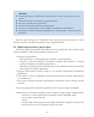 107
Raporun geri kalanýnda bu baþlýklarýn tümü detaylý olarak incelenmiþtir. Ancak
bunlarýn arasýnda öncelikli dört geliþme alaný aþaðýdaki gibidir:
(1) Dijital okuryazarlýk ve güven algýsý
Türkiye'de dijital okuryazarlýk, hem geliþmiþ, hem de geliþmekte olan pazarlara göre
oldukça düþüktür. Dijital okuryazarlýðýn artýrýlmasý için:
• Altyapýnýn geliþtirilmesi:
- Sabit geniþbant ve mobil geniþbant eriþiminin yaygýnlaþtýrýlmasý,
- Cihazlar ve Ýnternet paketleri üzerindeki vergilerin düzenlenmesi ve düþük
yayýlýmlý bölgelerde teþviklerin geliþtirilmesi,
- Belediyeler tarafýndan þehir merkezlerinde ücretsiz kablosuz Ýnternet hizmetinin
daha yaygýn bir þekilde saðlanmasý,
• Ýnternet kullanýmýnda cinsiyet, bölge ve yaþ gruplarý bakýmýndan farklýlýklarýn
giderilmesi,
• Özel sektör ve devlet ortaklýðýyla gerçekleþtirilecek kamu spotlarý oluþturulmasý
ve yayýnlanmasý,
• Yeni neslin okullarda Ýnternet teknolojilerini kullanmaya teþvik edilmesi faydalý
olacaktýr.
E-ticaretin geliþmesinin önündeki engellerden biri de güven algýsý eksikliðidir.
•Akreditasyon sisteminin oturtulmasý güven algýsýný olumlu þekilde deðiþtirecektir.
- Ýnternet ve e-ticaret kullanýcýlarý tarafýndan yüksek bilinirliðe sahip,
- Güven algýsý oluþturabilecek,
- Özerk,
- Giriþimciliðin önüne geçmeyecek þekilde bürokratik engeller yaratmayacak
bir kurumun bu süreci üstlenmesi faydalý olacaktýr.
ALTYAPI
v Teknolojik altyapý eksikliklerinin giderilmesine yönelik çalýþmalarýn devam
etmesi
v Alternatif ödeme sistemlerinin yaygýnlaþtýrýlmasý
v Mevzuat eksikliklerinin giderilmesi
v Sektörel raporlama altyapýsýnýn geliþtirilmesi
v Yatýrýmcý ve giriþimcilere sunulan eðitim olanaklarýnýn iyileþtirilmesi
v Ekosistem ve finansal altyapýnýn geliþtirilmesi, bir giriþimcilik / teknoloji borsasý
kurulmasý
 