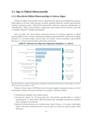 Türkiye'de kiþi baþýna GSYÝH'nýn henüz üst gelir eþiðine ulaþmamýþ olmasý e-ticaret
kullanýmýnýn düþük olmasýnýn nedenleri arasýndadýr. Bununla birlikte;
• Tüketicilerin aðýrlýkla fiyat odaklý olmasý,
• Avrupa'nýn aksine bir "katalog alýþveriþi" döneminden geçilmediði ve "müþteri
memnuniyeti" ve "ürün iadesi" gibi kavramlarla geç tanýþýldýðý için alýþveriþ yaparken
daha çekingen davranýlmasý,
• Ýnternet kullanýcýlarýnýn yaþ ortalamasýnýn düþük olmasý ve bu genç topluluðun
henüz satýn alma konusunda karar verecek yaþta veya alýþveriþ yapacak gelire sahip
olmamasý,
110
2.1 Algý ve Dijital Okuryazarlýk
2.1.1 Bireylerin Dijital Okuryazarlýðý ve Güven Algýsý
Türkiye'de dijital okuryazarlýk seviyesi, gerek kentsel, gerek kýrsal bölgelerde, gerekse
farklý eðitim seviyesine sahip gruplar arasýnda, geliþmiþ ülkelerin oldukça gerisindedir.
Yapýlan araþtýrmaya göre, tüketicilerin Ýnternet'ten alýþveriþ yapmama sebeplerinin en
önemlilerinin, "ihtiyaç duymamalarý, maðazadan satýn almayý tercih etmeleri, güvenlik
ve gizlilik endiþeleri" olduðu görülmüþtür.
Açýk ara farkla öne çýkan ihtiyaç duymama konusu ise, Ýnternet algýsýnýn ve dijital
okuryazarlýðýn henüz yeterince geliþmemiþ olduðunu göstermektedir. Ýnternet'in sunduðu
faydalar ve e-ticaretin deðer önerisi daha net olarak ortaya kondukça, tüketicilerin
Ýnternet ve e-ticaret konusundaki çekinceleri azalacaktýr.
Kaynak: McKinsey & Company, Bilgi Toplumu Stratejisinin Yenilenmesi Projesi Ýnternet Giriþimciliði ve e-Ticaret
Ekseni Mevcut Durum Raporu, (2013)
Þekil 57. Ýnternet'ten Alýþveriþ Yapmama Sebepleri, %, (2012)
 