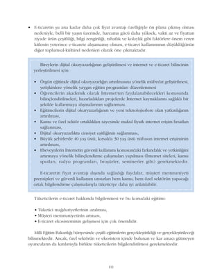 Tüketicilerin e-ticaret hakkýnda bilgilenmesi ve bu konudaki eðitimi:
• Tüketici maðduriyetlerinin azalmasý,
• Müþteri memnuniyetinin artmasý,
• E-ticaret ekosisteminin geliþmesi için çok önemlidir.
Milli Eðitim Bakanlýðý bünyesinde çeþitli eðitimlerin gerçekleþtirildiði ve gerçekleþtirileceði
bilinmektedir. Ancak, özel sektörün ve ekosistem içinde bulunan ve kar amacý gütmeyen
oyuncularýn da katýlýmýyla birlikte tüketicilerin bilgilendirilmesi gerekmektedir.
111
Bireylerin dijital okuryazarlýðýnýn geliþtirilmesi ve internet ve e-ticaret bilincinin
yerleþtirilmesi için:
• Örgün eðitimde dijital okuryazarlýðýn artýrýlmasýna yönelik müfredat geliþtirilmesi,
yetiþkinlere yönelik yaygýn eðitim programlarý düzenlenmesi
• Öðrencilerin akademik olarak Ýnternet'ten faydalanabilecekleri konusunda
bilinçlendirilmeleri, hazýrladýklarý projelerde Ýnternet kaynaklarýný saðlýklý bir
þekilde kullanmaya alýþmalarýnýn saðlanmasý.
• Eðitimcilerin dijital okuryazarlýðýnýn ve yeni teknolojierlere olan yatkýnlýðýnýn
artýrýlmasý,
• Kamu ve özel sektör ortaklýklarý sayesinde makul fiyatlý internet eriþim fýrsatlarý
saðlanmasý,
• Dijital okuryazarlýkta cinsiyet eþitliðinin saðlanmasý,
• Büyük þehirlerde 40 yaþ üstü, kýrsalda 30 yaþ üstü nüfusun internet eriþiminin
artýrýlmasý,
• Ebeveynlerin Ýnternetin güvenli kullanýmý konusundaki farkýndalýk ve yetkinliðini
artýrmaya yönelik bilinçlendirme çalýþmalarý yapýlmasý (Ýnternet siteleri, kamu
spotlarý, radyo programlarý, broþürler, seminerler gibi) gerekmektedir.
E-ticaretin fiyat avantajý dýþýnda saðladýðý faydalar, müþteri memnuniyeti
prensipleri ve güvenli kullaným unsurlarý hem kamu, hem özel sektörün yapacaðý
ortak bilgilendirme çalýþmalarýyla tüketiciye daha iyi anlatýlabilir.
• E-ticaretin þu ana kadar daha çok fiyat avantajý özelliðiyle ön plana çýkmýþ olmasý
nedeniyle, belli bir yaþýn üzerinde, harcama gücü daha yüksek, vakti az ve fiyattan
ziyade ürün çeþitliliði, bilgi zenginliði, rahatlýk ve kolaylýk gibi faktörlere önem veren
kitlenin yeterince e-ticarete alýþamamýþ olmasý, e-ticaret kullanýmýnýn düþüklüðünün
diðer toplumsal-kültürel nedenleri olarak öne çýkmaktadýr.
 