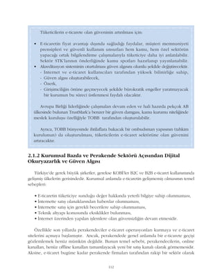 2.1.2 Kurumsal Bazda ve Perakende Sektörü Açýsýndan Dijital
Okuryazarlýk ve Güven Algýsý
Türkiye'de gerek büyük þirketler, gerekse KOBÝ'ler B2C ve B2B e-ticaret kullanýmýnda
geliþmiþ ülkelerin gerisindedir. Kurumsal anlamda e-ticaretin geliþmemiþ olmasýnýn temel
sebepleri:
• E-ticaretin tüketiciye sunduðu deðer hakkýnda yeterli bilgiye sahip olunmamasý,
• Ýnternette satýþ olanaklarýndan haberdar olunmamasý,
• Ýnternette satýþ için gerekli becerilere sahip olunmamasý,
• Teknik altyapý konusunda eksiklikler bulunmasý,
• Ýnternet üzerinden yapýlan iþlemlere olan güvensizliðin devam etmesidir.
Özellikle son yýllarda perakendeciler e-ticaret operasyonlarý kurmaya ve e-ticaret
sitelerini açmaya baþlamýþtýr. Ancak, perakendede genel anlamda bir e-ticarete geçiþi
gözlemlemek henüz mümkün deðildir. Bunun temel sebebi, perakendecilerin, online
kanallarý, henüz offline kanallarý tamamlayacak yeni bir satýþ kanalý olarak görmemesidir.
Aksine, e-ticaret bugüne kadar perakende firmalarý tarafýndan rakip bir sektör olarak
112
Tüketicilerin e-ticarete olan güveninin artýrýlmasý için:
• E-ticaretin fiyat avantajý dýþýnda saðladýðý faydalar, müþteri memnuniyeti
prensipleri ve güvenli kullaným unsurlarý hem kamu, hem özel sektörün
yapacaðý ortak bilgilendirme çalýþmalarýyla tüketiciye daha iyi anlatýlabilir.
Sektör STK'larýnýn önderliðinde kamu spotlarý hazýrlanýp yayýnlanabilir.
• Akreditasyon sisteminin oturtulmasý güven algýsýný olumlu þekilde deðiþtirecektir.
- Ýnternet ve e-ticaret kullanýcýlarý tarafýndan yüksek bilinirliðe sahip,
- Güven algýsý oluþturabilecek,
- Özerk,
- Giriþimciliðin önüne geçmeyecek þekilde bürokratik engeller yaratmayacak
bir kurumun bu süreci üstlenmesi faydalý olacaktýr.
Avrupa Birliði liderliðinde çalýþmalarý devam eden ve hali hazýrda pekçok AB
ülkesinde bulunan TrustMark'a benzer bir güven damgasý, kamu kurumu niteliðinde
meslek kuruluþu özelliðiyle TOBB tarafýndan oluþturulabilir.
Ayrýca, TOBB bünyesinde ihtilaflara bakacak bir ombudsman yapýsýnýn (tahkim
kurulunun) da oluþturulmasý, tüketicilerin e-ticaret sektörüne olan güvenini
artýracaktýr.
 