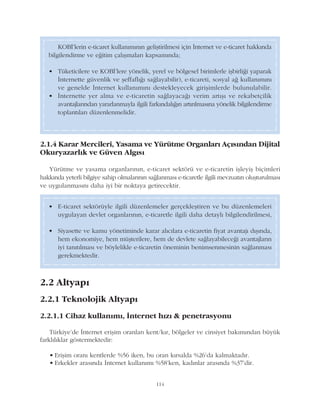 114
2.1.4 Karar Mercileri, Yasama ve Yürütme Organlarý Açýsýndan Dijital
Okuryazarlýk ve Güven Algýsý
Yürütme ve yasama organlarýnýn, e-ticaret sektörü ve e-ticaretin iþleyiþ biçimleri
hakkýnda yeterli bilgiye sahip olmalarýnýn saðlanmasý e-ticaretle ilgili mevzuatýn oluþturulmasý
ve uygulanmasýný daha iyi bir noktaya getirecektir.
KOBÝ'lerin e-ticaret kullanýmýnýn geliþtirilmesi için Ýnternet ve e-ticaret hakkýnda
bilgilendirme ve eðitim çalýþmalarý kapsamýnda;
• Tüketicilere ve KOBÝ'lere yönelik, yerel ve bölgesel birimlerle iþbirliði yaparak
Ýnternette güvenlik ve þeffaflýðý saðlayabilir), e-ticareti, sosyal að kullanýmýný
ve genelde Ýnternet kullanýmýný destekleyecek giriþimlerde bulunulabilir.
• Ýnternette yer alma ve e-ticaretin saðlayacaðý verim artýþý ve rekabetçilik
avantajlarýndan yararlanmayla ilgili farkýndalýðýn artýrýlmasýna yönelik bilgilendirme
toplantýlarý düzenlenmelidir.
• E-ticaret sektörüyle ilgili düzenlemeler gerçekleþtiren ve bu düzenlemeleri
uygulayan devlet organlarýnýn, e-ticaretle ilgili daha detaylý bilgilendirilmesi,
• Siyasette ve kamu yönetiminde karar alýcýlara e-ticaretin fiyat avantajý dýþýnda,
hem ekonomiye, hem müþterilere, hem de devlete saðlayabileceði avantajlarýn
iyi tanýtýlmasý ve böylelikle e-ticaretin öneminin benimsenmesinin saðlanmasý
gerekmektedir.
2.2 Altyapý
2.2.1 Teknolojik Altyapý
2.2.1.1 Cihaz kullanýmý, Ýnternet hýzý & penetrasyonu
Türkiye'de Ýnternet eriþim oranlarý kent/kýr, bölgeler ve cinsiyet bakýmýndan büyük
farklýlýklar göstermektedir:
• Eriþim oraný kentlerde %56 iken, bu oran kýrsalda %26'da kalmaktadýr.
• Erkekler arasýnda Ýnternet kullanýmý %58'ken, kadýnlar arasýnda %37'dir.
 