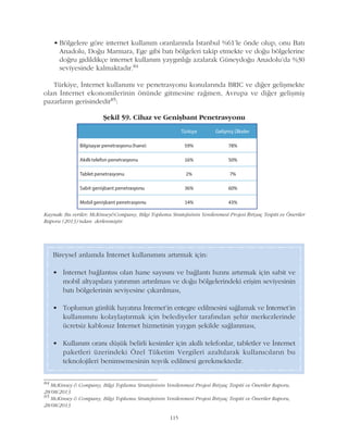 115
• Bölgelere göre internet kullaným oranlarýnda Ýstanbul %61'le önde olup, onu Batý
Anadolu, Doðu Marmara, Ege gibi batý bölgeleri takip etmekte ve doðu bölgelerine
doðru gidildikçe internet kullaným yaygýnlýðý azalarak Güneydoðu Anadolu'da %30
seviyesinde kalmaktadýr.84
Türkiye, Ýnternet kullanýmý ve penetrasyonu konularýnda BRIC ve diðer geliþmekte
olan Ýnternet ekonomilerinin önünde gitmesine raðmen, Avrupa ve diðer geliþmiþ
pazarlarýn gerisindedir85:
84
McKinsey & Company, Bilgi Toplumu Stratejisinin Yenilenmesi Projesi Ýhtiyaç Tespiti ve Öneriler Raporu,
28/08/2013
85
McKinsey & Company, Bilgi Toplumu Stratejisinin Yenilenmesi Projesi Ýhtiyaç Tespiti ve Öneriler Raporu,
28/08/2013
Bireysel anlamda Ýnternet kullanýmýný artýrmak için:
• Ýnternet baðlantýsý olan hane sayýsýný ve baðlantý hýzýný artýrmak için sabit ve
mobil altyapýlara yatýrýmýn artýrýlmasý ve doðu bölgelerindeki eriþim seviyesinin
batý bölgelerinin seviyesine çýkarýlmasý,
• Toplumun günlük hayatýna Ýnternet'in entegre edilmesini saðlamak ve Ýnternet'in
kullanýmýný kolaylaþtýrmak için belediyeler tarafýndan þehir merkezlerinde
ücretsiz kablosuz Ýnternet hizmetinin yaygýn þekilde saðlanmasý,
• Kullaným oraný düþük belirli kesimler için akýllý telefonlar, tabletler ve Ýnternet
paketleri üzerindeki Özel Tüketim Vergileri azaltýlarak kullanýcýlarýn bu
teknolojileri benimsemesinin teþvik edilmesi gerekmektedir.
Kaynak: Bu veriler; McKinsey&Company, Bilgi Toplumu Stratejisinin Yenilenmesi Projesi Ýhtiyaç Tespiti ve Öneriler
Raporu (2013)'ndan derlenmiþtir.
Þekil 59. Cihaz ve Geniþbant Penetrasyonu
 