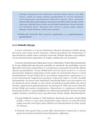 118
2.2.3 Hukuki Altyapý
E-ticaret sektörünü ve e-ticaret firmalarýnýn iþleyiþini düzenleyen hukuki altyapý,
mevzuatýn yeteri kadar detaylý olmamasý, sektörel gerçeklerle tam örtüþmemesi ve
düzenlemelerin çeliþkili olmasý sebebiyle yetersizdir. Hukuki altyapýnýn yetersizliðiyse,
e-ticaret firmalarý kadar müþterilerin de maðdur olabilmesine yol açmaktadýr.
E-ticaretin düzenlenmesine iliþkin genel çerçeve bakýmýndan Türkiye'deki düzenlemeler
ile Avrupa Birliði'ndeki düzenlemeler paralellik arz etmektedir. Bu paralelliðin e-ticareti
ilgilendiren mevzuatýn oluþturulmasý ve yorumlanmasý aþamasýnda hassasiyetle dikkate
alýnmasý gerekmektedir. Avrupa Birliði'ndeki mevzuat genel çerçevesi ve e-ticaret
ekosistemiyle baðlantýsý bakýmýndan kendi içinde bir metodolojik düzen ve ahenk
barýndýrmaktadýr. Oysaki Türkiye'de bu mevzuatlarýn oluþturulmasý, uygulanmasý ve e-
ticaret ekosistemiyle baðlantýsýnýn kurulmasý noktasýnda bilgi ve tecrübe eksikliði
bulunmaktadýr. Bu durum aslen birbirleriyle metodolojik iliþkisi olan mevzuatlarýn ayrý
ele alýnmasýna neden olmakta ve tüm e-ticaret ekosistemine pozitif þekilde etki edecek
biçimde uygulanmasýný güçleþtirmektedir. Bu gerekçelerle Türk mevzuatýna aktarýlan
Avrupa Birliði mevzuatýnýn yorumlanmasý, oluþturulmasý ve uygulamaya aktarýlmasý
bakýmýndan bir fikir ve anlayýþ birliðinin tesis edilmesi gerekmektedir. Buradan hareketle
aþaðýda belirtilen önerilerin hayata geçirilmesinin önemli olduðu düþünülmektedir.
• Avrupa Birliði'nde yaratýlan ve Türk hukukuna aktarýlacak mevzuatýn, Avrupa Birliði
politika, strateji ve eylem planý düzleminde takip edilerek, bu düzenlemelerin
yapýlýþ amacýnýn (ratio legis) analiz edilerek yeni düzenlemelerin bu bakýþ açýsýyla
ele alýnmasý,
• Yukarýda bahsi geçen bakýþ açýsýnýn ilgili düzenlemeleri oluþturacak ve hayata
geçirecek kurumlar nezdinde kurumsallaþmasýnýn saðlanmasý,
(Örneðin, Bankalararasý Kart Merkezi'nin alternatif ödeme yöntemi olan BKM
Express, faydalý bir tanýtým çalýþmasý gerçekleþtirmiþ ve e-ticaret firmalarýyla
ortak kampanyalar gerçekleþtirerek tüketicilerin güvenli ödeme yöntemleri
hakkýnda bilgi sahibi olmasýný saðlamýþtýr. 2012 Kasým ayýnda BKM, Türkiye'nin dijital cüzdaný
olarak lanse ettiði BKM Express ödeme aracýnýn iletiþim faaliyetlerinde e-ticareti büyütmek
için "Ýnternetten Aldým", "Ýnternetten hýzla, kolayca ve güvenle aldým" sloganýný
kullanmýþ, sektörü büyütmeye yönelik yatýrým yapmýþtýr.)
• Elektronik faturanýn B2C pazarda uygulanmasý ve yaygýnlaþtýrýlmasý
gerekmektedir.
 