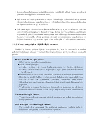 119
Ticaret Hukuku ile ilgili olarak:
• Þirket kurma masraflarýnýn azaltýlmasý,
• Þirket kapamayla ilgili;
o Þirket tasfiye sürecinin hýzlandýrýlmasý ve basitleþtirilmesi,
o Þirket kurucularýnýn þirket kapanýþýyla ilgili yasal sorumluluklarýnýn
belirlenmesi,
• Ýflas durumunda alacaklýlarýn haklarýnýn korunmasý konularýnýn iyileþtirilmesi,
• Hissedar ve azýnlýk haklarý ve sözleþmelerle belirlenen iþ yapýþ þekillerinde
oluþan ihtilaflarýn ortalama çözülme süresinin azaltýlmasý,
• Çalýþanlara hisse opsiyonu verebilmeninin önünü açacak yasal düzenlemelerin
yapýlmasý,
• Yerel giriþim sermayesi fonlarý veya fonlarýn fonu kurulmasý ve iþletilmesi
konusundaki kurallarý net olarak ortaya koyan bir yasanýn hazýrlanmasý,
Ýþ Hukuku ile ilgili olarak:
• Yabancýlarýn çalýþma, oturma izinleri almasýnýn ve þirket kurmalarýnýn
kolaylaþtýrýlmasý,
Fikri Mülkiyet Haklarý ile ilgili olarak:
• Üniversitelerden baþlayarak fikri mülkiyet haklarýnýn yasalarla daha iyi
korunmasý için gerekli düzenlemelerin yapýlmasý.
• Kurumsallaþan bakýþ açýsýnýn ilgili kurumlarla eþgüdümlü þekilde hayata geçirilmesi
için ortak bir uygulama zemininin tesisi,
• Ýlgili kurum ve kuruluþlar nezdinde oluþan farkýndalýðýn ve kurumsal bakýþ açýsýnýn
e-ticaret ekosistemine uygulanabilmesi ve lokalleþtirilmesi için paydaþlarla ortak
bir iliþki zemininin ortaya konulmasý,
• E-ticaretle ilgili oluþturulan ve kurumsallaþan bakýþ açýsý ve anlayýþýn e-ticaret
ekosisteminin ihtiyaçlarý ve kaynak Avrupa Birliði mevzuatýndaki deðiþikliklere
uygun olarak güncel tutulmasý ve bu çerçevede tesis edilen uygulama enstrümanlarýnýn
(kanun, yönetmelik, teblið, politika, strateji) yorumlanmasý, uygulanmasý ve
deðiþtirilmesinin saðlanmasý, ayrýca bu anlayýþla etkinliklerinin ölçülmesi.
2.2.3.1 Ýnternet giriþimciliði ile ilgili mevzuat
Türkiye'de Ýnternet giriþimciliðinin, hem giriþimciler, hem de yatýrýmcýlar açýsýndan
geliþimini etkileyen alanlar ve iyileþtirilmesi için atýlmasý gereken adýmlar aþaðýdaki
gibidir:
 