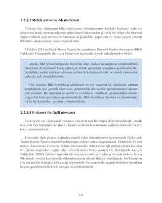 2.2.3.2 Melek yatýrýmcýlýk mevzuatý
Türkiye'nin, dünyanýn bilgi toplumuna dönüþmesine katkýda bulunan yabancý
þirketlerin kritik operasyonlarýnýn yürütülmesi bakýmýndan güvenli bir bölge olabilmesini
saðlayabilmek için mevzuatta birtakým deðiþiklikler yapýlmasý ve buna uygun yatýrým
ikliminin oluþturulmasý önem taþýmaktadýr.
15 Þubat 2013 tarihinde Resmi Gazete'de yayýnlanan Bireysel Katýlým Sermayesi (BKS)
Hakkýnda Yönetmelik dünyada bilinen en kapsamlý destek paketlerinden biridir.
120
2.2.3.3 E-ticaret ile ilgili mevzuat
Türkiye'de var olan yasal mevzuat e-ticareti ana hatlarýyla düzenlemektedir, ancak
e-ticareti tüm hatlarýyla ele alan ve kiþisel verilerin korunmasýný saðlayan kanunlar henüz
tasarý aþamasýndadýr.
E-ticaretle ilgili pazarý doðrudan regüle eden düzenlemeler kapsamýnda Elektronik
Ticaret Kanun Tasarýsý önemli bir baþlangýç noktasý ortaya koymaktadýr. Elektronik Ticaret
Kanun Tasarýsý'nýn e-ticarete iliþkin tüm unsurlarý ihtiva etmediði görüþü ortaya konulsa
da, pazarý doðrudan regüle eden düzenlemeler bakýþ açýsýyla ele alýndýðýnda Avrupa
Birliði'nde 2000'li yýllarýn baþýndan itibaren mevzuatta yer bulmuþ düzenlemelerin halen
ülkemizde yasalar kapsamýnda düzenlenmemiþ olmasý dikkate alýndýðýnda, bu Tasarý'nýn
çok önemli bir boþluðu dolduracaðý söylenebilir. Bu çerçevede aþaðýda belirtilen önerilerin
hayata geçirilmesinin kritik olduðu düþünülmektedir.
Ancak, BKS Yönetmeliði'nde, bordrolu olup, sadece kaynaðýnda vergilendirilen
bireylerin de katýlýmýný kolaylaþtýracak yönde geliþtirme yapýlmasý gerekmektedir.
Böylelikle, melek yatýrýmcý olmanýn þartlarý da kolaylaþtýrýlabilir ve melek yatýrýmcýlýk
daha da çok desteklenebilir.
Öte yandan BKS Sertifikasý alabilmek ve bu yönetmelik dahilinde yatýrým
yapabilmek için gerekli olan süre, giriþimcilik dünyasýnýn gereksinimleri aksine
çok uzundur. Bu süreçteki prosedür ve evraklarýn azaltýlarak, giriþimciliðin ruhuna
uygun bir hale getirilmesi gerekmektedir. BKS Sertifikasý baþvuru ve iþlemlerinin
e-Devlet üzerinden yapýlmasý düþünülebilir.
 
