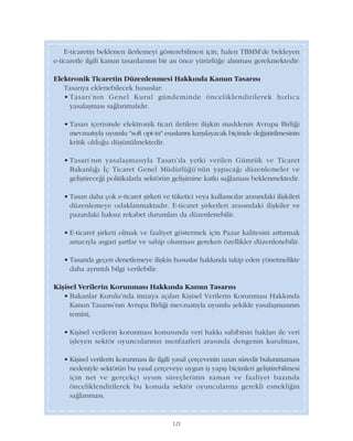 121
E-ticaretin beklenen ilerlemeyi gösterebilmesi için, halen TBMM'de bekleyen
e-ticaretle ilgili kanun tasarýlarýnýn bir an önce yürürlüðe alýnmasý gerekmektedir:
Elektronik Ticaretin Düzenlenmesi Hakkýnda Kanun Tasarýsý
Tasarýya eklenebilecek hususlar:
• Tasarý'nýn Genel Kurul gündeminde önceliklendirilerek hýzlýca
yasalaþmasý saðlanmalýdýr.
• Tasarý içerisinde elektronik ticari iletilere iliþkin maddenin Avrupa Birliði
mevzuatýyla uyumlu "soft opt-in" esaslarýný karþýlayacak biçimde deðiþtirilmesinin
kritik olduðu düþünülmektedir.
• Tasarý'nýn yasalaþmasýyla Tasarý'da yetki verilen Gümrük ve Ticaret
Bakanlýðý Ýç Ticaret Genel Müdürlüðü'nün yapacaðý düzenlemeler ve
geliþtireceði politikalarla sektörün geliþimine katký saðlamasý beklenmektedir.
• Tasarý daha çok e-ticaret þirketi ve tüketici veya kullanýcýlar arasýndaki iliþkileri
düzenlemeye odaklanmaktadýr. E-ticaret þirketleri arasýndaki iliþkiler ve
pazardaki haksýz rekabet durumlarý da düzenlenebilir.
• E-ticaret þirketi olmak ve faaliyet göstermek için Pazar kalitesini arttýrmak
amacýyla asgari þartlar ve sahip olunmasý gereken özellikler düzenlenebilir.
• Tasarýda geçen denetlemeye iliþkin hususlar hakkýnda takip eden yönetmelikte
daha ayrýntýlý bilgi verilebilir.
Kiþisel Verilerin Korunmasý Hakkýnda Kanun Tasarýsý
• Bakanlar Kurulu'nda imzaya açýlan Kiþisel Verilerin Korunmasý Hakkýnda
Kanun Tasarýsý'nýn Avrupa Birliði mevzuatýyla uyumlu þekilde yasalaþmasýnýn
temini,
• Kiþisel verilerin korunmasý konusunda veri hakký sahibinin haklarý ile veri
iþleyen sektör oyuncularýnýn menfaatleri arasýnda dengenin kurulmasý,
• Kiþisel verilerin korunmasý ile ilgili yasal çerçevenin uzun süredir bulunmamasý
nedeniyle sektörün bu yasal çerçeveye uygun iþ yapýþ biçimleri geliþtirebilmesi
için net ve gerçekçi uyum süreçlerinin zaman ve faaliyet bazýnda
önceliklendirilerek bu konuda sektör oyuncularýna gerekli esnekliðin
saðlanmasý.
 