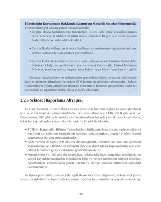 122
2.2.4 Sektörel Raporlama Altyapýsý
Mevcut durumda, Türkiye'deki e-ticaret pazarýnýn hacmini saðlýklý tahmin edebilmek
için yerel bir kaynak bulunmamaktadýr. Yapýlan tahminler, TÜÝK, BKM gibi yerel ve
Euromonitor, IDC gibi dýþ kaynaklý pazar araþtýrmalarýndan yola çýkarak hesaplanmaktadýr,
fakat bu kaynaklardan çýkan rakamlar çok farklý olabilmektedir:
• TÜÝK'in Hanehalký Biliþim Teknolojileri Kullaným Araþtýrmasý, sadece tüketici
tercihleri ve kullaným istatistikleri üzerine yoðunlaþýrken, pazar ve iþlem hacmi
konusunda bir veri sunmamaktadýr.
• BKM verileri de Sanal POS akýþýna dayandýðndan, e-ticarete ait olan bazý iþlemleri
kapsamadýðý ve e-ticarete ait olmayan pek çok diðer iþlemi kapsayabildiði için elde
edilen tahminler gerçek rakamlarý göstermemektedir.
• Euromonitor ve IDC gibi dýþ kaynaklar, sektördeki bazý oyuncular aracýlýðýyla ve
kiþisel kaynaklar üzerinden edindikleri bilgi ve veriler üzerinden hareket etmekte,
raporlarýnda kullandýklarý pazar hacmi ve ileriye yönelik tahminler subjektif
olabilmektedir.
Geliþmiþ pazarlarda, e-ticaret ile ilgili dernekler veya baðýmsýz profesyonel pazar
araþtýrma þirketleri bu konularda kapsamlý raporlar hazýrlamakta ve yayýnlamaktadýrlar.
Tüketicinin Korunmasý Hakkýnda Kanun'un Mesafeli Satýþlar Yönetmeliði
Yönetmelikte yer almasý yararlý olacak konular
• Cayma Hakký kullanýmýnda tüketicinin ürünü iade etme zorunluluðunun
düzenlenmesi. (Halihazýrda ürün iadesi olmadan 10 gün içerisinde toplam
bedel tüketiciye iade edilmektedir.)
• Cayma Hakký kullanýmýnda mutad kullaným tanýmlamasýnýn ayrýntýlandýrýlmasý,
rehber olabilecek açýklamalara yer verilmesi.
• Cayma Hakký kullanýlmayacak veya iade edilemeyecek ürünlere iliþkin daha
belirleyici bilgi ve açýklamaya yer verilmesi (kozmetik, kiþisel kullaným
ürünleri, yeniden satýma uygun olma kriteri veya hijyen kurallarý vb. gibi).
Mevzuat hazýrlanýrken ve geliþtirmeler gerçekleþtirilirken, e-ticaret sektöründe
faaliyet gösteren firmalarýn ve sektör STK'larýnýn da görüþleri alýnmalýdýr. Sektör
oyuncularýyla yakýn çalýþýlmasý halinde, mevzuat e-ticaretin gerçeklerini daha iyi
yansýtacak ve uygulanabilirliði daha yüksek olacaktýr.
 