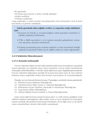 123
2.2.5 Sektörün Düzenlenmesi
2.2.5.1 Kamuda muhataplýk
E-ticaret sektörüne iliþkin hususlar farklý alanlarda farklý kamu kurumlarýnýn sorumluluk
alanýna girmekte, bu alanlarda ortaya çýkan sorunlarda e-ticaret sektör temsilcilerinin
muhataplarý farklý Bakanlýklar ve birimler olarak ilgili hususa göre deðiþiklik göstermektedir.
E-ticaret sektörünü ilgilendiren spesifik bir konuda hem kamu hem de özel sektörün
muhatap arayýþý çoðunlukla birden fazla kuruma baþvurulmasý ile sonuçlanmaktadýr.
Örneðin, mevcut durumda Ýnternet konusu 5 bakanlýðýn sorumluluk alanýna girmektedir:
(1) Planlama boyutu Kalkýnma Bakanlýðý'nda,
(2) Teknoloji boyutu Bilim, Sanayi ve Teknoloji Bakanlýðý'nda,
(3) Haberleþme boyutu Ulaþtýrma, Denizcilik ve Haberleþme Bakanlýðý'nda,
(4) Vergi boyutu Maliye Bakanlýðý'nda,
(5) Tüketici iliþkileri boyutu Gümrük ve Ticaret Bakanlýðý'ndadýr.
Çoðu zaman ilgili konunun hangi kurumun görev ve yetki alanýna girdiðinin tespit
edilmesi mümkün olmadýðýndan, ilgili taraflar sorun ve/veya taleplerini bu kurumlarýn
tamamý nezdinde dile getirmek durumunda kalmaktadýr. Bu da ilgili sorun ya da talebin
sonuca ulaþtýrýlabilme süresini ciddi þekilde uzatmaktadýr.
Sektör genelinde daha saðlýklý verilere ve raporlara sahip olabilmek
için:
• Kamunun da desteði ve yol göstericiliðiyle sektör genelinde standartlar ve
þeffaflýk politikalarý belirlenmeli,
• TÜÝK ve BKM raporlarlarý ve veri toplama metodlarý geliþtirilmeli, sektöre
özel raporlama altyapýlarý belirlenmeli,
• Geliþmiþ pazarlardaki pazar araþtýrma þirketleri ve karar mercileriyle iþbirliði
yapýlarak, bu raporlarda Türkiye için de saðlýklý verilerin yer almasý saðlanmalýdýr.
Bu raporlarda:
• E-Ticaret pazar hacmi ve ileriye yönelik tahminler
• Sektör analizleri,
• Tüketici analizlerine
vurgu yapýlmakta ve çýkan sonuçlar hem giriþimcilere, hem yatýrýmcýlara, hem de karar
mercilerine yol gösterici olmaktadýr.
 