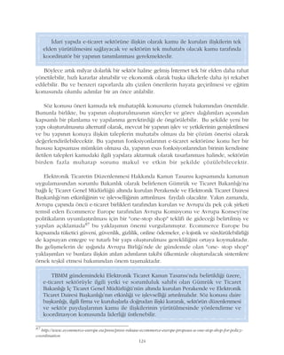 Ýdari yapýda e-ticaret sektörüne iliþkin olarak kamu ile kurulan iliþkilerin tek
elden yürütülmesini saðlayacak ve sektörün tek muhatabý olacak kamu tarafýnda
koordinatör bir yapýnýn tanýmlanmasý gerekmektedir.
124
Böylece artýk milyar dolarlýk bir sektör haline gelmiþ Ýnternet tek bir elden daha rahat
yönetilebilir, hýzlý kararlar alýnabilir ve ekonomik olarak baþka ülkelerle daha iyi rekabet
edilebilir. Bu ve benzeri raporlarda altý çizilen önerilerin hayata geçirilmesi ve eðitim
konusunda olumlu adýmlar bir an önce atýlabilir.
Söz konusu öneri kamuda tek muhataplýk konusunu çözmek bakýmýndan önemlidir.
Bununla birlikte, bu yapýnýn oluþturulmasýnýn süreçler ve görev daðýlýmlarý açýsýndan
kapsamlý bir planlama ve yapýlanma gerektirdiði de öngörülebilir. Bu þekilde yeni bir
yapý oluþturulmasýna alternatif olarak, mevcut bir yapýnýn iþlev ve yetkilerinin geniþletilmesi
ve bu yapýnýn konuya iliþkin taleplerin muhatabý olmasý da bir çözüm önerisi olarak
deðerlendirilebilecektir. Bu yapýnýn fonksiyonlarýnýn e-ticaret sektörüne konu her bir
hususu kapsamasý mümkün olmasa da, yapýnýn esas fonksiyonlarýndan birinin kendisine
iletilen talepleri kamudaki ilgili yapýlara aktarmak olarak tasarlanmasý halinde, sektörün
birden fazla muhatap sorunu makul ve etkin bir þekilde çözülebilecektir.
Elektronik Ticaretin Düzenlenmesi Hakkýnda Kanun Tasarýsý kapsamýnda kanunun
uygulamasýndan sorumlu Bakanlýk olarak belirlenen Gümrük ve Ticaret Bakanlýðý'na
baðlý Ýç Ticaret Genel Müdürlüðü altýnda kurulan Perakende ve Elektronik Ticaret Dairesi
Baþkanlýðý'nýn etkinliðinin ve iþlevselliðinin arttýrýlmasý faydalý olacaktýr. Yakýn zamanda,
Avrupa çapýnda öncü e-ticaret birlikleri tarafýndan kurulan ve Avrupa'da pek çok þirketi
temsil eden Ecommerce Europe tarafýndan Avrupa Komisyonu ve Avrupa Konseyi'ne
politikalarýn uyumlaþtýrýlmasý için bir "one-stop shop" teklifi ile gideceði belirtilmiþ ve
yapýlan açýklamada87 bu yaklaþýmýn önemi vurgulanmýþtýr. Ecommerce Europe bu
kapsamda tüketici güveni, güvenlik, gizlilik, online ödemeler, e-lojistik ve sürdürülebilirliði
de kapsayan entegre ve tutarlý bir yapý oluþturulmasý gerekliliðini ortaya koymaktadýr.
Bu geliþmelerin de ýþýðýnda Avrupa Birliði'nde de gündemde olan "one- stop shop"
yaklaþýmlarý ve bunlara iliþkin atýlan adýmlarýn takibi ülkemizde oluþturulacak sistemlere
örnek teþkil etmesi bakýmýndan önem taþýmaktadýr.
TBMM gündemindeki Elektronik Ticaret Kanun Tasarýsý'nda belirtildiði üzere,
e-ticaret sektörüyle ilgili yetki ve sorumluluk sahibi olan Gümrük ve Ticaret
Bakanlýðý Ýç Ticaret Genel Müdürlüðü'nün altýnda kurulan Perakende ve Elektronik
Ticaret Dairesi Baþkanlýðý'nýn etkinliði ve iþlevselliði artýrýlmalýdýr. Söz konusu daire
baþkanlýðý, ilgili firma ve kuruluþlarla doðrudan iliþki kurarak, sektörün düzenlenmesi
ve sektör paydaþlarýnýn kamu ile iliþkilerinin yürütülmesinde yönlendirme ve
koordinasyon konusunda liderliði üstlenebilir.
87
http://www.ecommerce-europe.eu/press/press-release-ecommerce-europe-proposes-a-one-stop-shop-for-policy-
coordination
 