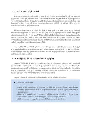 125
2.2.5.2 STK'larýn güçlenmesi
E-ticaret sektörünün geliþimi için atýlabilecek önemli adýmlardan biri de mevcut STK
yapýsýnýn; kanun yapýcýlar ve sektör temsilcileri arasýnda köprü kurarak eylem planlarýný
ve sektörün taleplerini detaylý bir þekilde tanýmlayacak, ilgili kurum ve kuruluþlara etkili
bir þekilde iletecek ve taleplerin uygulama kýsmýnýn saðlýklý bir þekilde takibi görevini
üstlenecek þekilde geliþtirilmesidir.
Halihazýrda e-ticaret sektörü ile iliþki içinde pek çok STK olduðu göz önünde
bulundurulduðunda, bu STK'larý tek bir çatý altýnda toplayabilecek yeni bir yapýnýn
oluþturulmasý süreçler ve bu yeni STK'nýn sektördeki kabulü açýsýndan kolay olmayacaktýr.
Bu bakýmýndan aktif olarak e-ticaret sektörüne iliþkin faaliyetler yürüten ve sektör
oyuncularý tarafýndan tespit edilen mevcut bir STK'nýn güçlendirilerek idari yapý karþýsýndaki
sektör temsilcisi olarak konumlandýrýlabilir.
Ayrýca, TÜSÝAD ve TOBB gibi kurumlar bünyesinde sektör liderlerinin de desteðiyle
e-ticaret farkýndalýðýnýn artýrýlmasýna yönelik çalýþmalar yürütülmesi, TEPAV gibi düþünce
kuruluþlarýyla iþbirliði içinde olunmasý da sektör ihtiyaçlarýna iliþkin bilinci arttýrmak
adýna önem arz edecektir.
2.2.6 Giriþimcilik ve Finansman Altyapýsý
Türkiye'de birçok kurum ve kuruluþ tarafýndan yürütülen, e-ticaret sektörünün de
yararlanabileceði teþvik ve destek programlarý hayata geçirilmektedir. Ancak, bu
programlarýn stratejik hedeflerinin belirginleþtirilmesi ihtiyacý bulunmaktadýr. Bu þekilde,
teþvik ve destekler hem yerli hem de yabancý yatýrýmcýlar açýsýndan bir çekim merkezi
haline gelecek hem de faydalanýlma oranlarý artacaktýr.
Teþvik ve destek sistemine iliþkin öneriler aþaðýda belirtilmektedir.
• Teþvik ve desteklerin,
o Stratejik bir yaklaþýmla, e-ticaretin özelliklerine uygun olarak, teknoloji ve
Ýnternet giriþimlerinin daha fazla yararlanmalarýna olanak saðlayacak þekilde
geliþtirilmesi,
o Dünya Ticaret Örgütü ve Avrupa Birliði regülasyonlarý baþta olmak üzere
uluslararasý alandaki ilkelere uygun þekilde dizayn edilmesi,
o Hak kazanma ve uygulama prosedürlerinin basitleþtirilmesi.
 