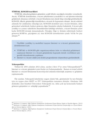 126
TÜBÝTAK, KOSGEB teþvikleri
TÜBÝTAK, teknoloji geliþtiren giriþimlere çeþitli hibeler aracýlýðýyla destekler vermektedir.
Ancak, TÜBÝTAK desteklerinin, e-ticaret þirketlerinin iþ modelleri ve asýl iþlerinin teknoloji
geliþtirmek olmamasý sebebiyle e-ticaret firmalarýna tam olarak hitap etmediði görülmektedir.
KOSGEB, ülkede giriþimciliði desteklerken e-ticareti de kapsamýna almýþtýr. Ancak sektörel
anlamda bir odaklanma olmadýðý için, KOSGEB destekleri için e-ticaret firmalarý, daha
geleneksel sektörlerde faaliyet gösteren diðer firmalarla rekabet halindedir. E-ticaret gibi
yenilikçi ve yaratýcý sektörlerin dinamiklerinin farklýlýðý sebebiyle, e-ticaret firmalarý yeteri
kadar KOSGEB desteði alamamaktadýr. Örneðin, bilgi ve iletiþim sektöründe faaliyet
gösteren KOBÝ'ler, geçtiðimiz yýl, tüm KOSGEB desteklerinin içinde %6'lýk bir pay
almýþtýr.89
89
McKinsey & Company, Bilgi Toplumu Stratejisinin Yenilenmesi Projesi Ýhtiyaç Tespiti ve Öneriler Raporu, (2013)
90
McKinsey & Company, Bilgi Toplumu Stratejisinin Yenilenmesi Projesi Ýnternet Giriþimciliði ve e-Ticaret Ekseni
Mevcut Durum Raporu, (2013)
91
McKinsey & Company, BilgiToplumu Stratejisinin Yenilenmesi Projesi Ýnternet Giriþimciliði ve e-Ticaret Ekseni
Mevcut Durum Raporu, (2013)
Özellikle yenilikçi iþ modelleri taþýyan Ýnternet ve e-ticaret giriþimlerinin
desteklenmesi için:
• TÜBÝTAK ve KOSGEB gibi organizasyonlarýn ürün ve teknoloji geliþtirmesi
yapmayan Ýnternet ve e-ticaret giriþimlerine kapsamlý destek verebilmesi için
gerekli düzenlemenin yapýlmasý,
• Ýnternet ve e-ticaret odaklý yeni destek programlarýnýn oluþturulmasý gerekmektedir.
Teknoparklar
Türkiye'de 2001 yýlýndan 2012 yýlýna, sayýlarý 2'den 47'ye artan Teknoparklarda90,
Ýnternet ve e-ticaret giriþimleri yeteri kadar yer bulamamaktadýr. Bunun en temel sebebi
Ýnternet ve e-ticaret firmalarýnýn konvensiyonel anlamda teknolojik araþtýrma ve geliþtirme
yapmamasýdýr.
Öte yandan, Teknopark kriterlerine uygun olsalar bile, günümüzde bu tarz firmalar
için en uygun olan ODTÜ ve ÝTÜ Teknoparklarý tamamen doludur. Ortalama %80
dolulukta olan Ýstanbul Üniversitesi Teknoparký ise, daha çok týp konusunda faaliyet
gösteren giriþimlere ev sahipliði yapmaktadýr.91
 