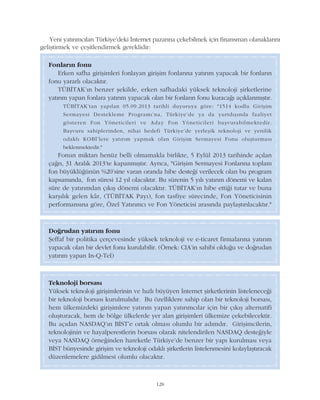 128
Fonlarýn fonu
Erken safha giriþimleri fonlayan giriþim fonlarýna yatýrým yapacak bir fonlarýn
fonu yararlý olacaktýr.
TÜBÝTAK'ýn benzer þekilde, erken safhadaki yüksek teknoloji þirketlerine
yatýrým yapan fonlara yatýrým yapacak olan bir fonlarýn fonu kuracaðý açýklanmýþtýr.
TÜBÝTAK'tan yapýlan 05.09.2013 tarihli duyuruya göre: "1514 kodlu Giriþim
Sermayesi Destekleme Programý'na, Türkiye'de ya da yurtdýþýnda faaliyet
gösteren Fon Yöneticileri ve Aday Fon Yöneticileri baþvurabilmektedir.
Baþvuru sahiplerinden, nihai hedefi Türkiye'de yerleþik teknoloji ve yenilik
odaklý KOBÝ'lere yatýrým yapmak olan Giriþim Sermayesi Fonu oluþturmasý
beklenmektedir."
Fonun miktarý henüz belli olmamakla birlikte, 5 Eylül 2013 tarihinde açýlan
çaðrý, 31 Aralýk 2013'te kapanmýþtýr. Ayrýca, "Giriþim Sermayesi Fonlarýna toplam
fon büyüklüðünün %20'sine varan oranda hibe desteði verilecek olan bu program
kapsamýnda, fon süresi 12 yýl olacaktýr. Bu sürenin 5 yýlý yatýrým dönemi ve kalan
süre de yatýrýmdan çýkýþ dönemi olacaktýr. TÜBÝTAK'ýn hibe ettiði tutar ve buna
karþýlýk gelen kâr, (TÜBÝTAK Payý), fon tasfiye sürecinde, Fon Yöneticisinin
performansýna göre, Özel Yatýrýmcý ve Fon Yöneticisi arasýnda paylaþtýrýlacaktýr."
Doðrudan yatýrým fonu
Þeffaf bir politika çerçevesinde yüksek teknoloji ve e-ticaret firmalarýna yatýrým
yapacak olan bir devlet fonu kurulabilir. (Örnek: CIA'in sahibi olduðu ve doðrudan
yatýrým yapan In-Q-Tel)
Teknoloji borsasý
Yüksek teknoloji giriþimlerinin ve hýzlý büyüyen Ýnternet þirketlerinin listeleneceði
bir teknoloji borsasý kurulmalýdýr. Bu özelliklere sahip olan bir teknoloji borsasý,
hem ülkemizdeki giriþimlere yatýrým yapan yatýrýmcýlar için bir çýkýþ alternatifi
oluþturacak, hem de bölge ülkelerde yer alan giriþimleri ülkemize çekebilecektir.
Bu açýdan NASDAQ'ýn BÝST'e ortak olmasý olumlu bir adýmdýr. Giriþimcilerin,
teknolojinin ve hayalperestlerin borsasý olarak nitelendirilen NASDAQ desteðiyle
veya NASDAQ örneðinden hareketle Türkiye'de benzer bir yapý kurulmasý veya
BÝST bünyesinde giriþim ve teknoloji odaklý þirketlerin listelenmesini kolaylaþtýracak
düzenlemelere gidilmesi olumlu olacaktýr.
Yeni yatýrýmcýlarý Türkiye'deki Ýnternet pazarýna çekebilmek için finansman olanaklarýný
geliþtirmek ve çeþitlendirmek gereklidir:
 