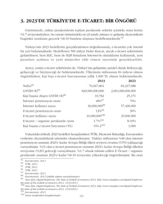 3. 2023'DE TÜRKÝYE'DE E-TÝCARET: BÝR ÖNGÖRÜ
Günümüzde, online perakendenin toplam perakende sektörü içindeki oraný henüz
%1.7 seviyesindeyken, bu oranýn önümüzdeki on yýl içinde artmasý ve geliþmiþ ekonomilerin
bugünkü oranlarýný geçerek %8-10 bandýna ulaþmasý hedeflenmektedir.93
Türkiye'nin 2023 hedeflerini gerçekleþtirmesi doðrultusunda, e-ticaretin çok önemli
bir yeri bulunmaktadýr. Hedeflenen 500 milyar Dolar ihracat, ancak e-ticaret sektörünün
geliþtirilmesi, hem B2C, hem de B2B firmalarýn Ýnternet'in olanaklarýný kullanarak, yeni
pazarlara açýlmasý ve yeni müþteriler elde etmesi sayesinde gerçekleþebilir.
Ayrýca, yurtiçi e-ticaret sektörünün de, Türkiye'nin geliþimine paralel olarak ilerleyeceði,
geliþeceði ve büyüyeceði de beklenmektedir. Ülkemizin nüfusunun 84 milyon olmasý
öngörülürken, kiþi baþý e-ticaret harcamasýnýn yýllýk 1,000 TL olmasý beklenmektedir.
131
93
Euromonitor, 2013
94
TÜÝK, 2013
95
TÜÝK, 2013
96
TÜÝK, 2013
97
Euromonitor, 2013
98
Euromonitor, 2013 (þekilde rakam yuvarlanmýþtýr)
99
Sina Afra, Digital Bosphorus: The State of Turkish eCommerce 2013, http://www.sinaafra.com/digital-bosphorus-
the-state-of-the-turkish-ecommerce-2013, 31/03/2013
100
Sina Afra, Digital Bosphorus: The State of Turkish eCommerce 2013, http://www.sinaafra.com/digital-bosphorus-
the-state-of-the-turkish-ecommerce-2013, 31/03/2013
101
Euromonitor, 2013
102
Yazar tarafýndan hesaplanmýþtýr.
2013 2023
Nüfus94 76,667,864 84,247,088
GSYÝH ($)95 820,000,000,000 2,064,000,000,000
Kiþi baþýna düþen GSYÝH ($)96 10,782 25,171
Ýnternet penetrasyon oraný 48%97 70%
Ýnternet kullanýcý sayýsý 36,000,00098 57,400,000
E-ticaret penetrasyon oraný 13%99 30%
E-ticaret kullanýcý sayýsý 10,000,000100 25,000,000
E-ticaret / organize perakende oraný 1.7%101 8-10%
Kiþi baþýna e-ticaret harcamasý (TL) 654.2102 1,000
Yukarýdaki tabloda 2023 hedefleri hesaplanýrken TÜÝK, Ekonomi Bakanlýðý, Euromonitor
verilerine dayandýrýlarak tahminler oluþturulmuþtur. Türkiye nüfusunun %48 olan internet
penetrasyon oranýnýn 2023'e kadar Avrupa Birliði ülkeri seviyesi civarýna (%70) yaklaþacaðý
varsayýlmýþtýr. %13 olan e-ticaret penetrasyon oranýnýn 2023'e kadar Avrupa Birliði ülkeleri
seviyesine (%30) geleceði varsayýlmýþtýr. %1.7 olarak tahmin edilen E-Ticaret / organize
perakende oranýnýn 2023'e kadar %8-10 seviyesine yükseleceði öngörülmüþtür. Bu oran
 