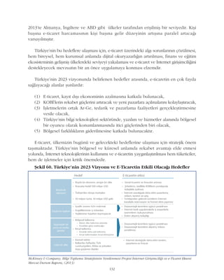 2013'te Almanya, Ýngiltere ve ABD gibi ülkeler tarafýndan eriþilmiþ bir seviyedir. Kiþi
baþýna e-ticaret harcamasýnýn kiþi baþýna gelir düzeyinin artýþýna paralel artacaðý
varsayýlmýþtýr.
Türkiye'nin bu hedeflere ulaþmasý için, e-ticaret üzerindeki algý sorunlarýnýn çözülmesi,
hem bireysel, hem kurumsal anlamda dijital okuryazarlýðýn artýrýlmasý, finans ve eðitim
ekosisteminin geliþmiþ ülkelerdeki seviyeyi yakalamasý ve e-ticaret ve Ýnternet giriþimciliðini
destekleyecek mevzuatýn bir an önce uygulamaya konmasý elzemdir.
Türkiye'nin 2023 vizyonunda belirlenen hedefler arasýnda, e-ticaretin en çok fayda
saðlayacaðý alanlar þunlardýr:
(1) E-ticaret, kayýt dýþý ekonominin azalmasýna katkýda bulunacak,
(2) KOBÝ'lerin rekabet güçlerini artýracak ve yeni pazarlara açýlmalarýný kolaylaþtýracak,
(3) Ýþletmelerin ortak Ar-Ge, tedarik ve pazarlama faaliyetleri gerçekleþtirmesine
vesile olacak,
(4) Türkiye'nin bilgi teknolojileri sektöründe, yazýlým ve hizmetler alanýnda bölgesel
bir oyuncu olarak konumlanmasýnda itici güçlerinden biri olacak,
(5) Bölgesel farklýlýklarýn giderilmesine katkýda bulunacaktýr.
E-ticaret, ülkemizin bugünü ve gelecekteki hedeflerine ulaþmasý için stratejik önem
taþýmaktadýr. Türkiye'nin bölgesel ve küresel anlamda rekabet avantajý elde etmesi
yolunda, Ýnternet teknolojilerinin kullanýmý ve e-ticaretin yaygýnlaþtýrýlmasý hem tüketiciler,
hem de iþletmeler için kritik önemdedir.
McKinsey & Company, Bilgi Toplumu Stratejisinin Yenilenmesi Projesi Ýnternet Giriþimciliði ve e-Ticaret Ekseni
Mevcut Durum Raporu, (2013)
Þekil 60. Türkiye'nin 2023 Vizyonu ve E-Ticaretin Etkili Olacaðý Hedefler
132
 