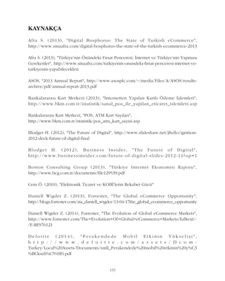 KAYNAKÇA
Afra S. (2013), "Digital Bosphorus: The State of Turkish eCommerce",
http://www.sinaafra.com/digital-bosphorus-the-state-of-the-turkish-ecommerce-2013
Afra S. (2013), "Türkiye'nin Önündeki Fýrsat Penceresi: Ýnternet ve Türkiye'nin Yapmasý
Gerekenler", http://www.sinaafra.com/turkiyenin-onundeki-firsat-penceresi-internet-ve-
turkiyenin-yapabilecekleri
ASOS, "2013 Annual Report", http://www.asosplc.com/~/media/Files/A/ASOS/results-
archive/pdf/annual-report-2013.pdf
Bankalararasý Kart Merkezi (2013), "Ýnternetten Yapýlan Kartlý Ödeme Ýþlemleri",
http://www.bkm.com.tr/istatistik/sanal_pos_ile_yapilan_eticaret_islemleri.asp
Bankalararasý Kart Merkezi, "POS, ATM Kart Sayýlarý",
http://www.bkm.com.tr/istatistik/pos_atm_kart_sayisi.asp
Blodget H. (2012), "The Future of Digital", http://www.slideshare.net/jftello/ignition-
2012-deck-future-of-digital-final
Blodget H. (2012), Business Insider, "The Future of Digital",
http://www.businessinsider.com/future-of-digital-slides-2012-11?op=1
Boston Consulting Group (2013), "Türkiye Internet Ekonomisi Raporu",
http://www.bcg.com.tr/documents/file129539.pdf
Cem Ö. (2010), "Elektronik Ticaret ve KOBÝ'lerin Rekabet Gücü"
Daniell Wigder Z. (2013), Forrester, "The Global eCommerce Opportunity",
http://blogs.forrester.com/zia_daniell_wigder/13-04-17the_global_ecommerce_opportunity
Daniell Wigder Z. (2014), Forrester, "The Evolution of Global eCommerce Markets",
http://www.forrester.com/The+Evolution+Of+Global+eCommerce+Markets/fulltext/-
/E-RES76121
D e l o i t t e ( 2 0 1 4 ) , " P e r a k e n d e d e M o b i l E t k i n i n Y ü k s e l i þ i " ,
h t t p : / / w w w . d e l o i t t e . c o m / a s s e t s / D c o m -
Turkey/Local%20Assets/Documents/smll_Perakendede%20mobil%20etkinin%20y%C3
%BCkseli%C5%9Fi.pdf
133
 