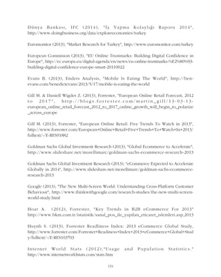Dünya Bankasý, IFC (2014), "Ýþ Yapma Kolaylýðý Raporu 2014",
http://www.doingbusiness.org/data/exploreeconomies/turkey
Euromonitor (2013), "Market Research for Turkey", http://www.euromonitor.com/turkey
European Commision (2013), "EU Online Trustmarks: Building Digital Confidence in
Europe", http://ec.europa.eu/digital-agenda/en/news/eu-online-trustmarks-%E2%80%93-
building-digital-confidence-europe-smart-20110022
Evans B. (2013), Enders Analysis, "Mobile Is Eating The World", http://ben-
evans.com/benedictevans/2013/5/17/mobile-is-eating-the-world
Gill M. & Daniell Wigder Z. (2013), Forrester, "European Online Retail Forecast, 2012
t o 2 0 1 7 " , h t t p : / / b l o g s . f o r r e s t e r . c o m / m a r t i n _ g i l l / 1 3 - 0 3 - 1 3 -
european_online_retail_forecast_2012_to_2017_online_growth_will_begin_to_polarize
_across_europe
Gill M. (2013), Forrester, "European Online Retail: Five Trends To Watch in 2013",
http://www.forrester.com/European+Online+Retail+Five+Trends+To+Watch+In+2013/
fulltext/-/E-RES91882
Goldman Sachs Global Investment Research (2013), "Global Ecommerce to Accelerate",
http://www.slideshare.net/morellimarc/goldman-sachs-ecommerce-research-2013
Goldman Sachs Global Investment Research (2013), "eCommerce Expected to Accelerate
Globally in 2014", http://www.slideshare.net/morellimarc/goldman-sachs-ecommerce-
research-2013
Google (2013), "The New Multi-Screen World: Understanding Cross-Platform Customer
Behaviour", http://www.thinkwithgoogle.com/research-studies/the-new-multi-screen-
world-study.html
Hoar A. (2012), Forrester, "Key Trends in B2B eCommerce For 2013"
http://www.bkm.com.tr/istatistik/sanal_pos_ile_yapilan_eticaret_islemleri.asp,2013
Huynh S. (2013), Forrester Readliness Index: 2013 eCommerce Global Study,
http://www.forrester.com/Forrester+Readiness+Index+2013+eCommerce+Global+Stud
y/fulltext/-/E-RES103703
Internet World Stats (2012),"Usage and Population Statistics."
http://www.internetworldstats.com/stats.htm
134
 