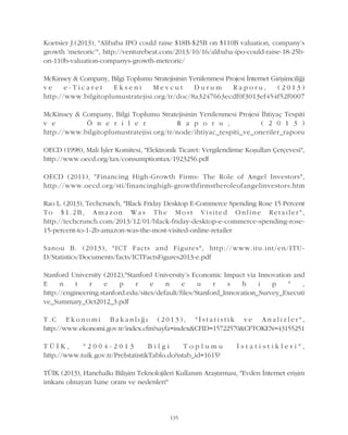 Koetsier J.(2013), "Alibaba IPO could raise $18B-$25B on $110B valuation, company's
growth 'meteoric'", http://venturebeat.com/2013/10/16/alibaba-ipo-could-raise-18-25b-
on-110b-valuation-companys-growth-meteoric/
McKinsey & Company, Bilgi Toplumu Stratejisinin Yenilenmesi Projesi Ýnternet Giriþimciliði
v e e - T i c a r e t E k s e n i M e v c u t D u r u m R a p o r u , ( 2 0 1 3 )
http://www.bilgitoplumustratejisi.org/tr/doc/8a3247663ecdf0f3013ef454f52f0007
McKinsey & Company, Bilgi Toplumu Stratejisinin Yenilenmesi Projesi Ýhtiyaç Tespiti
v e Ö n e r i l e r R a p o r u , ( 2 0 1 3 )
http://www.bilgitoplumustratejisi.org/tr/node/ihtiyac_tespiti_ve_oneriler_raporu
OECD (1998), Mali Ýþler Komitesi, "Elektronik Ticaret: Vergilendirme Koþullarý Çerçevesi",
http://www.oecd.org/tax/consumptiontax/1923256.pdf
OECD (2011), "Financing High-Growth Firms: The Role of Angel Investors",
http://www.oecd.org/sti/financinghigh-growthfirmstheroleofangelinvestors.htm
Rao L. (2013), Techcrunch, "Black Friday Desktop E-Commerce Spending Rose 15 Percent
T o $ 1 . 2 B , A m a z o n W a s T h e M o s t V i s i t e d O n l i n e R e t a i l e r " ,
http://techcrunch.com/2013/12/01/black-friday-desktop-e-commerce-spending-rose-
15-percent-to-1-2b-amazon-was-the-most-visited-online-retailer
Sanou B. (2013), "ICT Facts and Figures", http://www.itu.int/en/ITU-
D/Statistics/Documents/facts/ICTFactsFigures2013-e.pdf
Stanford University (2012),"Stanford University's Economic Impact via Innovation and
E n t r e p r e n e u r s h i p " ,
http://engineering.stanford.edu/sites/default/files/Stanford_Innovation_Survey_Executi
ve_Summary_Oct2012_3.pdf
T . C E k o n o m i B a k a n l ý ð ý ( 2 0 1 3 ) , " Ý s t a t i s t i k v e A n a l i z l e r " ,
http://www.ekonomi.gov.tr/index.cfm?sayfa=index&CFID=15722570&CFTOKEN=43155251
T Ü Ý K , " 2 0 0 4 - 2 0 1 3 B i l g i T o p l u m u Ý s t a t i s t i k l e r i " ,
http://www.tuik.gov.tr/PreIstatistikTablo.do?istab_id=1615?
TÜÝK (2013), Hanehalký Biliþim Teknolojileri Kullaným Araþtýrmasý, "Evden Ýnternet eriþim
imkaný olmayan hane oraný ve nedenleri"
135
 