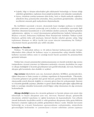 16
• Lojistik, bilgi ve iletiþim teknolojileri gibi etkileþimde bulunduðu ve hizmet aldýðý
sektörleri geliþtirirken, toplumun dezavantajlý kesimlerine yeni imkanlar sunmaktadýr.
• Ayrýca, ürünlerin yurtdýþý tanýtýmýný daha kolay, hýzlý ve düþük maliyetle saðlarken,
þirketlerin ihraç potansiyelini artýrmakta, ihraç pazarlarýný geniþletmekte, satýnalma
tercihlerini artýrarak girdi maliyetlerini düþürmektedir.
Bu özellikleri sayesinde e-ticaret, ekonomide kayýt dýþýlýðýn azalmasý ve rekabet
gücünün artmasýnýn yanýsýra yaratacaðý yeni iþ kollarý ve uzmanlýklar sayesinde ilgili
sektörlere dinamizm kazandýracak ve yeni istihdam alanlarý yaratacak, bölgesel geliþimin
saðlanmasýna, eðitime ve sosyal dayanýþmanýn geliþtirilmesine katkýda bulunacaktýr.
Böylece e-ticaret, Dokuzuncu Kalkýnma Planý Stratejisi'nde belirtilen "Ýstikrar içinde
büyüyen, gelirini daha adil paylaþan, küresel ölçekte rekabet gücüne sahip, bilgi
toplumuna dönüþen ve AB'ye üyelik için uyum sürecini tamamlamýþ bir Türkiye"
vizyonunun hayata geçmesinde pay sahibi olacaktýr.
Sonuçlar ve Öneriler
Türkiye, 76 milyonluk nüfusu ve 36 milyon Ýnternet kullanýcýsýyla çoðu Avrupa
ülkesinden daha yüksek bir kullanýcý sayýsý ve potansiyeline sahip olmakla birlikte,
kullanýcý sayýsýnýn nüfusa oraný ve yarattýðý ticaret hacmi açýsýndan bu potansiyelinin
gerisinde kalmýþtýr.
Türkiye'nin e-ticaret potansiyelini yakalayamamasýnýn en önemli nedenleri algý sorunu
(müþterilerin e-ticareti yeterince iyi bilmemesi nedeniyle e-ticarete duyduklarý ön yargý)
ve altyapý eksikliðidir (e-ticaretin gerçekleþmesi için gerekli teknolojik, mevzuat, finansman
altyapýsý gibi konularda olan eksiklik ve açýklar).
Algý sorunu tüketicilerin yaný sýra, kurumsal þirketleri, KOBÝleri, perakendecileri,
eðitim dünyasýný ve hatta yasama ve yürütme organlarýný da kapsamaktadýr. Ülkemizde,
e-ticaretin geliþmesi için gerekli olan gerek bireysel, gerekse kurumsal anlamda dijital
okuryazarlýk yeterli düzeyde deðildir ve e-ticarete güven hissi de yerleþmemiþtir. Ýnternet
ve e-ticaretin gündelik yaþantýya, þirketlere ve genel olarak ülkenin geleceðine saðlayabileceði
katký ve sunduðu olanaklar konusunda yeterli bilgiye sahip olunmamasý da algý sorununu
beslemektedir.
Altyapý eksikliði konusu da e-ticaretin geliþmesi ve hacmin artmasý için zaruri olan
teknolojik ve beþeri altyapýnýn yaný sýra, mevzuat, finansal altyapý, giriþimcilik
ekosistemi, sektörel raporlama ve eðitim konularýný da kapsamaktadýr. Son yýllarda
önemli ilerlemeler kaydedilen mobil ve sabit geniþbant altyapýsýnýn daha geniþ kitlelerin
Ýnternet'e eriþimini saðlayacak þekilde geliþtirilmesi ihtiyacý vardýr. Hukuki mevzuatýn
belirsizliði ise e-ticaret firmalarýnýn operasyonlarýný zorlaþtýrmakta, müþterilerin
güvensizliðini beslemekte ve yatýrýmcýlarýn e-ticaret sektörüne yatýrým yapmaya
 