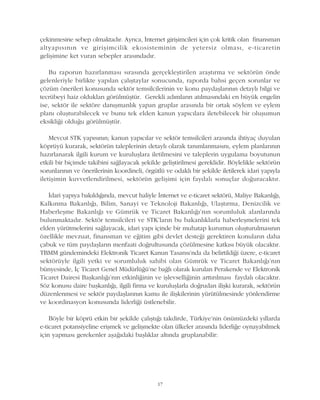 çekinmesine sebep olmaktadýr. Ayrýca, Ýnternet giriþimcileri için çok kritik olan finansman
altyapýsýnýn ve giriþimcilik ekosisteminin de yetersiz olmasý, e-ticaretin
geliþimine ket vuran sebepler arasýndadýr.
Bu raporun hazýrlanmasý sýrasýnda gerçekleþtirilen araþtýrma ve sektörün önde
gelenleriyle birlikte yapýlan çalýþtaylar sonucunda, raporda bahsi geçen sorunlar ve
çözüm önerileri konusunda sektör temsilcilerinin ve konu paydaþlarýnýn detaylý bilgi ve
tecrübeyi haiz olduklarý görülmüþtür. Gerekli adýmlarýn atýlmasýndaki en büyük engelin
ise, sektör ile sektöre danýþmanlýk yapan gruplar arasýnda bir ortak söylem ve eylem
planý oluþturabilecek ve bunu tek elden kanun yapýcýlara iletebilecek bir oluþumun
eksikliði olduðu görülmüþtür.
Mevcut STK yapýsýnýn; kanun yapýcýlar ve sektör temsilcileri arasýnda ihtiyaç duyulan
köprüyü kurarak, sektörün taleplerinin detaylý olarak tanýmlanmasýný, eylem planlarýnýn
hazýrlanarak ilgili kurum ve kuruluþlara iletilmesini ve taleplerin uygulama boyutunun
etkili bir biçimde takibini saðlayacak þekilde geliþtirilmesi gereklidir. Böylelikle sektörün
sorunlarýnýn ve önerilerinin koordineli, örgütlü ve odaklý bir þekilde iletilerek idari yapýyla
iletiþimin kuvvetlendirilmesi, sektörün geliþimi için faydalý sonuçlar doðuracaktýr.
Ýdari yapýya bakýldýðýnda, mevcut haliyle Ýnternet ve e-ticaret sektörü, Maliye Bakanlýðý,
Kalkýnma Bakanlýðý, Bilim, Sanayi ve Teknoloji Bakanlýðý, Ulaþtýrma, Denizcilik ve
Haberleþme Bakanlýðý ve Gümrük ve Ticaret Bakanlýðý'nýn sorumluluk alanlarýnda
bulunmaktadýr. Sektör temsilcileri ve STK'larýn bu bakanlýklarla haberleþmelerini tek
elden yürütmelerini saðlayacak, idari yapý içinde bir muhatap kurumun oluþturulmasýnýn
özellikle mevzuat, finansman ve eðitim gibi devlet desteði gerektiren konularýn daha
çabuk ve tüm paydaþlarýn menfaati doðrultusunda çözülmesine katkýsý büyük olacaktýr.
TBMM gündemindeki Elektronik Ticaret Kanun Tasarýsý'nda da belirtildiði üzere, e-ticaret
sektörüyle ilgili yetki ve sorumluluk sahibi olan Gümrük ve Ticaret Bakanlýðý'nýn
bünyesinde, Ýç Ticaret Genel Müdürlüðü'ne baðlý olarak kurulan Perakende ve Elektronik
Ticaret Dairesi Baþkanlýðý'nýn etkinliðinin ve iþlevselliðinin arttýrýlmasý faydalý olacaktýr.
Söz konusu daire baþkanlýðý, ilgili firma ve kuruluþlarla doðrudan iliþki kurarak, sektörün
düzenlenmesi ve sektör paydaþlarýnýn kamu ile iliþkilerinin yürütülmesinde yönlendirme
ve koordinasyon konusunda liderliði üstlenebilir.
Böyle bir köprü etkin bir þekilde çalýþtýðý takdirde, Türkiye'nin önümüzdeki yýllarda
e-ticaret potansiyeline eriþmek ve geliþmekte olan ülkeler arasýnda liderliðe oynayabilmek
için yapmasý gerekenler aþaðýdaki baþlýklar altýnda gruplanabilir:
17
 